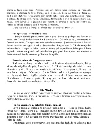 creme-de-leite sem soro. Arrume em um pirex: uma camada de requeijão
cremoso e despeje todo o frango com o molho. Leve ao forno e deixe até
borbulhar. Retire o pirex, cubra com batata palito frita. Acompanha arroz branco
e salada de alface com ricota amassada, temperada a que se acrescentam uvas
passas sem sementes e presunto em cubinhos: arrume a ricota no centro das
folhas de alface e decore com 1 rosinha de tomate.
      Variação: sirva o frango acompanhado de salada à Piero’s.

      Frango assado com batata-doce
      1 frango cortado pelas juntas sem a pele. Passe os pedaços na farinha de
rosca, em 2 ovos batidos com 3 CS de água e 1 CS rasa de sal, novamente na
farinha de rosca. Coloque em uma assadeira untada, juntamente com 4 batatas
doces cozidas em água e sal e descascadas. Regue com 3 CS de margarina
misturadas a 1 copo de leite. Leve ao forno pré-aquecido e deixe por 1 hora,
regando de vez em quando até que dourem por igual. Passe para uma travessa e
decore com fatias de tomate e galhinhos de agrião.

      Bolo de sobras de frango com ervas
      4 xícaras de frango cozido e moído, ¼ de xícara de creme-de-leite, 3/4 de
xícara de migalhas de pão, 2 cc de sal, 2 CS de manteiga derretida, 1 ovo,
pimenta a gosto, ¼ de cc de manjericão, ¼ de cc de manjerona, ¼ de cc de
tomilho ou orégano. Pré-aqueça o forno. Misture todos os ingredientes e coloque
em forma de bolo inglês untada. Asse cerca de 1 hora, ou até dourar.
Desenforme e decore a gosto. Sirva quente ou frio, coberto de maionese,
decorado com azeitonas recheadas, picles, alface.


                                08 - Miúdos
      Em seu cardápio, utilize mais vezes os miúdos: são mais baratos e bastante
ricos em vitaminas. Varie a maneira de fazê-los e também a apresentação dos
pratos: dará maior apetite.

      Língua ensopada com batata (ou mandioca)
      Lave a língua e ponha-a na pressão com água e 1 folha de louro. Deixe
ferver por 1 hora. Retire-a e, enquanto quente, tire-lhe toda a pele. Deixe-a na
geladeira por algumas horas para facilitar o corte. Corte-a em fatias bem fininhas.
Tempere-a com 1 CS de tempero pronto (ver receita) , cheiro-verde, vinagre e 1
folha de louro.
      Deixe pegar gosto ou conserve-a em saco plástico fechado na geladeira para
 