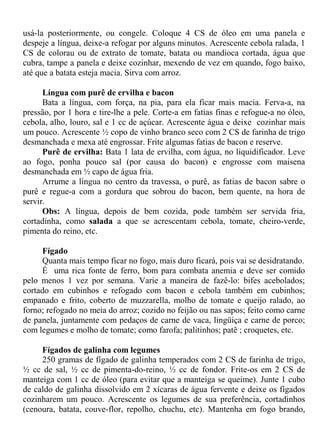 usá-la posteriormente, ou congele. Coloque 4 CS de óleo em uma panela e
despeje a língua, deixe-a refogar por alguns minutos. Acrescente cebola ralada, 1
CS de colorau ou de extrato de tomate, batata ou mandioca cortada, água que
cubra, tampe a panela e deixe cozinhar, mexendo de vez em quando, fogo baixo,
até que a batata esteja macia. Sirva com arroz.

      Língua com purê de ervilha e bacon
      Bata a língua, com força, na pia, para ela ficar mais macia. Ferva-a, na
pressão, por 1 hora e tire-lhe a pele. Corte-a em fatias finas e refogue-a no óleo,
cebola, alho, louro, sal e 1 cc de açúcar. Acrescente água e deixe cozinhar mais
um pouco. Acrescente ½ copo de vinho branco seco com 2 CS de farinha de trigo
desmanchada e mexa até engrossar. Frite algumas fatias de bacon e reserve.
      Purê de ervilha: Bata 1 lata de ervilha, com água, no liquidificador. Leve
ao fogo, ponha pouco sal (por causa do bacon) e engrosse com maisena
desmanchada em ½ capo de água fria.
      Arrume a língua no centro da travessa, o purê, as fatias de bacon sabre o
purê e regue-a com a gordura que sobrou do bacon, bem quente, na hora de
servir.
      Obs: A língua, depois de bem cozida, pode também ser servida fria,
cortadinha, como salada a que se acrescentam cebola, tomate, cheiro-verde,
pimenta do reino, etc.

     Fígado
     Quanta mais tempo ficar no fogo, mais duro ficará, pois vai se desidratando.
     É uma rica fonte de ferro, bom para combata anemia e deve ser comido
pelo menos 1 vez por semana. Varie a maneira de fazê-lo: bifes acebolados;
cortado em cubinhos e refogado com bacon e cebola também em cubinhos;
empanado e frito, coberto de muzzarella, molho de tomate e queijo ralado, ao
forno; refogado no meia do arroz; cozido no feijão ou nas sapos; feito como carne
de panela, juntamente com pedaços de carne de vaca, lingüiça e carne de porco;
com legumes e molho de tomate; como farofa; palitinhos; patê ; croquetes, etc.

     Fígados de galinha com legumes
     250 gramas de fígado de galinha temperados com 2 CS de farinha de trigo,
½ cc de sal, ½ cc de pimenta-do-reino, ½ cc de fondor. Frite-os em 2 CS de
manteiga com 1 cc de óleo (para evitar que a manteiga se queime). Junte 1 cubo
de caldo de galinha dissolvido em 2 xícaras de água fervente e deixe os fígados
cozinharem um pouco. Acrescente os legumes de sua preferência, cortadinhos
(cenoura, batata, couve-flor, repolho, chuchu, etc). Mantenha em fogo brando,
 