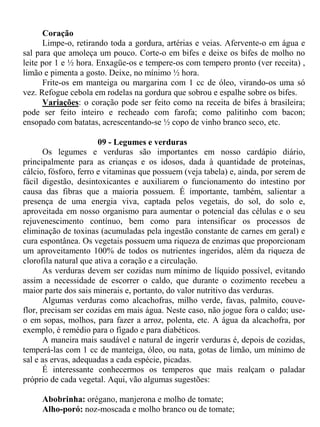 Coração
      Limpe-o, retirando toda a gordura, artérias e veias. Afervente-o em água e
sal para que amoleça um pouco. Corte-o em bifes e deixe os bifes de molho no
leite por 1 e ½ hora. Enxagüe-os e tempere-os com tempero pronto (ver receita) ,
limão e pimenta a gosto. Deixe, no mínimo ½ hora.
      Frite-os em manteiga ou margarina com 1 cc de óleo, virando-os uma só
vez. Refogue cebola em rodelas na gordura que sobrou e espalhe sobre os bifes.
      Variações: o coração pode ser feito como na receita de bifes à brasileira;
pode ser feito inteiro e recheado com farofa; como palitinho com bacon;
ensopado com batatas, acrescentando-se ½ copo de vinho branco seco, etc.

                       09 - Legumes e verduras
       Os legumes e verduras são importantes em nosso cardápio diário,
principalmente para as crianças e os idosos, dada à quantidade de proteínas,
cálcio, fósforo, ferro e vitaminas que possuem (veja tabela) e, ainda, por serem de
fácil digestão, desintoxicantes e auxiliarem o funcionamento do intestino por
causa das fibras que a maioria possuem. É importante, também, salientar a
presença de uma energia viva, captada pelos vegetais, do sol, do solo e,
aproveitada em nosso organismo para aumentar o potencial das células e o seu
rejuvenescimento contínuo, bem como para intensificar os processos de
eliminação de toxinas (acumuladas pela ingestão constante de carnes em geral) e
cura espontânea. Os vegetais possuem uma riqueza de enzimas que proporcionam
um aproveitamento 100% de todos os nutrientes ingeridos, além da riqueza de
clorofila natural que ativa a coração e a circulação.
       As verduras devem ser cozidas num mínimo de líquido possível, evitando
assim a necessidade de escorrer o caldo, que durante o cozimento recebeu a
maior parte dos sais minerais e, portanto, do valor nutritivo das verduras.
       Algumas verduras como alcachofras, milho verde, favas, palmito, couve-
flor, precisam ser cozidas em mais água. Neste caso, não jogue fora o caldo; use-
o em sopas, molhos, para fazer a arroz, polenta, etc. A água da alcachofra, por
exemplo, é remédio para o fígado e para diabéticos.
       A maneira mais saudável e natural de ingerir verduras é, depois de cozidas,
temperá-las com 1 cc de manteiga, óleo, ou nata, gotas de limão, um mínimo de
sal e as ervas, adequadas a cada espécie, picadas.
       É interessante conhecermos os temperos que mais realçam o paladar
próprio de cada vegetal. Aqui, vão algumas sugestões:

     Abobrinha: orégano, manjerona e molho de tomate;
     Alho-poró: noz-moscada e molho branco ou de tomate;
 