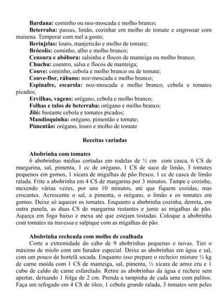 Bardana: cominho ou noz-moscada e molho branco;
     Beterraba: passas, limão, cozinhar em molho de tomate e engrossar com
maisena. Temperar com mel a gosto;
     Berinjelas: louro, manjericão e molho de tomate;
     Brócolis: cominho, alho e molho branco;
     Cenoura e abóbora: salsinha e flocos de manteiga ou molho branco;
     Chuchu: coentro, salsa e flocos de manteiga;
     Couve: cominho, cebola e molho branco ou de tomate;
     Couve-flor, rábano: noz-moscada e molho branco;
     Espinafre, escarola: noz-moscada e molho branco, cebola e tomates
picados;
     Ervilhas, vagens: orégano, cebola e molho branco;
     Folhas e talos de beterraba: orégano e molho branco;
     Jiló: bastante cebola e tomates picados;
     Mandioquinha: orégano, pimentão e tomate;
     Pimentão: orégano, louro e molho de tomate

                          Receitas variadas

      Abobrinha com tomates
      6 abobrinhas médias cortadas em rodelas de ½ cm com casca, 6 CS de
margarina, sal, pimenta, 1 cc de orégano, 1 CS de suco de limão, 3 tomates
pequenos em gomos, 1 xícara de migalhas de pão fresco, 1 cc de casca de limão
ralada. Frite a abobrinha em 4 CS de margarina por 3 minutos. Tampe e cozinhe,
mexendo várias vezes, por uns 10 minutos, até que fiquem cozidas, mas
crocantes. Acrescente o sal, a pimenta, o orégano, o limão e os tomates em
gomos. Deixe só aquecer os tomates. Enquanto a abobrinha cozinha, derreta, em
outra panela, as duas CS de margarina restantes e junte as migalhas de pão.
Aqueça em fogo baixo e mexa até que estejam tostadas. Coloque a abobrinha
com tomates na travessa e salpique com as migalhas de pão.

      Abobrinha recheada com molho de coalhada
      Corte a extremidade do cabo de 9 abobrinhas pequenas e novas. Tire o
máximo de miolo com um furador especial. Deixe as abobrinhas em água e sal,
com um pouco de hortelã socada. Enquanto isso prepare o recheio: misture ½ kg
de carne moída com 1 CS de manteiga, sal, pimenta, ½ xícara de arroz cru e 1
cubo de caldo de carne esfarelado. Retire as abobrinhas da água e recheie sem
apertar, deixando 1 folga de 2 cm. Prenda a tampinha de cada uma com palitos.
Faça um refogado em 4 CS de óleo, 1 cebola grande ralada, 3 tomates sem peles
 
