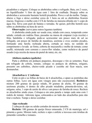 picadinhos e orégano. Coloque as abobrinhas sobre o refogado. Bata, em 2 vezes,
no liquidificador ½ litro de água com 1 litro de coalhada. Despeje sobre as
abobrinhas e acrescente bastante hortelã picadinha. Prove o sal do molho. Tampe,
abaixe o fogo e deixe cozinhar cerca de 1 hora ou até as abobrinhas ficarem
macias. Engrosse o molho com 2 CS de farinha ou maisena diluída em ½ copo de
água fria. Sirva com purê de batatas e torradas. Se quiser, polvilhe hortelã seca
sobre as abobrinhas na hora de servir.
      Observação: (serve para outros legumes também)
      A abobrinha ainda pode ser usada crua, ralada com casca, temperada como
salada; cortada em rodelas finas, passadas na massa de empanar (veja receita) e
frita; batidinha e refogada; pode-se acrescentar um pouco mais de sal ao
refogado, um pouco de farinha de mandioca, azeitona e ovos cozidos picados,
formando uma farofa; recheada aberta, cortada ao meio, no sentido do
comprimento e levada ao forno, coberta de muzzarella e molho de tomate; como
souflé; misturada com cenoura e couve-flor raladas, como recheie-o de pastel
assado (veja receita da massa do pastel de nata), etc, etc.

     Abóbora madura (quibebe)
     Parta a abóbora em pedaços pequenos, descasque e tire as sementes. Faça
um refogado de cebola, tomate, coloque os pedaços de abóbora, orégano,
presunto em cubinhos, cheiro-verde picado e cozinhe até ficar macia, sem
desmanchar.

       Alcachofras à L’enfermo
       Corte os pés e as folhas de baixo de 6 alcachofras, e apare as pontinhas das
outras folhas. Lave em água com vinagre para não escurecerem. Recheie-o:
misture 200 gramas de queijo ralado, 50 gramas de aliche, 50 gramas de
azeitonas picadas, 6 dentes de alho picado miudinho, pimenta-do-reino, sal,
orégano, salsa, 1 copo de azeite de oliva e um pouco de farinha de rosca. Recheie
as alcachofras ainda cruas. Coloque-a em uma panela e tampe cada uma com 1
rodela de tomate. Adicione água, colocando-a ao lado das alcachofras para não
tirar o recheio. Tampe e deixe cozinhar.

     Aipo recheado
     2 cabeças de aipo ou salsão cortados do mesmo tamanho.
     Recheio: 100 gramas de queijo fresco amassado, 2 CS de manteiga, sal e
pimenta a gosto. Misture tudo, recheie o aipo e enfeite a travessa com tirinhas de
pimentão vermelho e tomates.
 