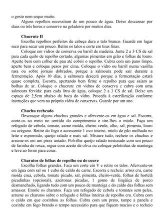o gosto nem seque muito.
     Alguns repolhos necessitam de um pouco de água. Deixe descansar por
duas ou três horas e conserve na geladeira por muitos dias.

      Chucrute II
      Escolha repolhos perfeitos de cabeça dura e talo branco. Guarde em lugar
seco para secar um pouco. Retire os talos e corte em tiras finas.
      Coloque em vidros de conserva ou barril de madeira. Junte 2 a 3 CS de sal
para cada quilo de repolho cortado, algumas pimentas em grão e folhas de louro.
Aperte bem com colher de pau até cobrir o repolho. Cubra com um pano limpo,
aperte bem e coloque pesos por cima. Coloque o vidro ou barril numa vasilha
rasa ou sobre jornais dobrados, porque a salmoura pode sair durante a
fermentação. Após 10 dias, a salmoura descerá porque a fermentação estará
quase completa. Escorra, apertando bem firme o repolho para que saiam as
bolhas de ar. Coloque o chucrute em vidros de conserva e cubra com uma
salmoura fervida: para cada litro de água, coloque 2 a 3 CS de sal. Deixe um
espaço de 2,5cm abaixo da boca do vidro. Proceda à esterilização conforme
instruções que vem no próprio vidro de conservas. Guarde por um ano.

      Chuchu recheado
      Descasque alguns chuchus grandes e afervente-os em água e sal. Escorra,
corte-os ao meio no sentido do comprimento e tire-lhes o miolo. Faça um
refogado de cebola, tomate, carne moída, cheiro-verde, alho, sal, pimenta, louro
ou orégano. Retire do fogo e acrescente 1 ovo inteiro, miolo de pão molhado no
leite e espremido, queijo ralado e mais sal. Misture tudo, recheie os chuchus e
arrume-os em um pirex untado. Polvilhe queijo ralado misturado com um pouco
de farinha de rosca, regue com azeite de oliva ou coloque pelotinhas de manteiga
e leve ao forno para corar.

     Charutos de folhas de repolho ou de couve
     Escolha folhas grandes. Faca um corte em V e retire os talos. Afervente-os
em água com sal ou 1 cubo de caldo de carne. Escorra e recheie: arroz cru, carne
moída crua, cebola, tomate picado, sal, pimenta, cheiro-verde, folhas de hortelã
picadinhas (opcional), azeitonas picadas, 1 gomo de lingüiça de porco
desmanchado, ligando tudo com um pouco de manteiga e do caldo das folhas sem
amassar. Enrole os charutos. Faça um refogado de cebola e tomates sem peles,
arrume os charutos sabre o refogado e folhas inteiras de repolho cru. Cubra com
o caldo em que cozinhou as folhas. Cubra com um prato, tampe a panela e
cozinhe em fogo brando o tempo necessário para que fiquem macios e o recheio
 