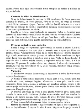 cozido. Ponha mais água se necessário. Sirva com purê de batatas e a salada de
sua preferência.

      Charutos de folhas de parreira de uva
      ½ kg de folhas tenras de parreira (± 80) escolhidas. Se forem pequenas,
conserve-as inteiras, se forem grandes, corte-as ao meio, ao longo da nervura
central. Retire a nervura e jogue. Corte os cabinhos das folhas bem rentes, lave e
afervente-as como as do repolho. Escorra bem e prepare os enrolados: coloque as
folhas com à parte lustrosa para baixo.
      Espalhe o recheio, acompanhando as nervuras. Dobre as beiradas para
dentro e dê duas voltas ao todo. Faça o restante como na receita anterior. Cozinhe
cerca de 1 hora e meia a 2 horas ou até que fique bem cozido. Acrescente um
pouco de suco de limão. Sirva quente, acompanhado de coalhada fresca.

      Creme de espinafre e suas variações
      Limpe 1 maço de espinafres, aproveitando as folhas e brotos. Lave-as,
escorra-as e coloque-as em uma panela somente com a água que ficou nas
próprias folhas. Acrescente uma pitada de sal e uma de açúcar. Tampe e deixe em
fogo brando, mexendo de vez em quando, até todas as folhas murcharem e a água
secar. Passe para uma tábua e bata bem com a faca. Ponha no liquidificador: 1
copo de leite, 1 cebola média cortada, o espinafre batido na tábua, 1 CS de
manteiga, 50 gramas de queijo ralado, sal, pimenta, 1 xícara de cheiro-verde
picado, ½ cc de noz-moscada em pó e 2 CS de maisena. Bata bem e leve ao fogo,
mexendo até engrossar.
      Variações:
      1ª. Sirva sobre torradas com manteiga e decore com 1 rodela de ovo cozido,
acompanhando sopas;
      2ª. Utilize-a para rechear pães: abra a massa com o rolo, espalhe uma boa
camada de creme, coloque lingüiça aferventada e sem pele, enrole como
rocambole, feche bem as pontas e coloque em assadeira untada. Espere o pão
crescer (veja receita de pão) , pincele gema diluída com um fio de óleo e leve
para assar. Congele se quiser;
      3ª. Misture um pouco de creme a arroz pronto. Unte um pirex, ponha uma
camada do arroz verde, azeitonas picadas, ovos cozidos, sardinha, rodelas de
tomate e de banana nanica, outra camada de arroz. Polvilhe bastante queijo
ralado, coloque pelotinhas de manteiga e leve ao forno para gratinar;
      4ª. Faça o rocambole de massa de batata para acompanhar carnes.
      Receita da massa: cozinhe ½ kg de batatas em água e sal e esprema-as.
Bata no liquidificador: 2 xícaras de leite, 4 ovos, 50 gramas de queijo ralado, 1
 