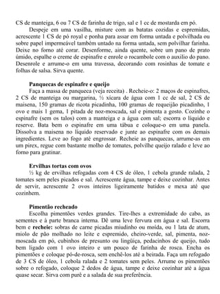 CS de manteiga, 6 ou 7 CS de farinha de trigo, sal e 1 cc de mostarda em pó.
      Despeje em uma vasilha, misture com as batatas cozidas e espremidas,
acrescente 1 CS de pó royal e ponha para assar em forma untada e polvilhada ou
sobre papel impermeável também untado na forma untada, sem polvilhar farinha.
Deixe no forno até corar. Desenforme, ainda quente, sobre um pano de prato
úmido, espalhe o creme de espinafre e enrole o rocambole com o auxilio do pano.
Desenrole e arrume-o em uma travessa, decorando com rosinhas de tomate e
folhas de salsa. Sirva quente.

      Panquecas de espinafre e queijo
      Faça a massa de panqueca (veja receita) . Recheie-o: 2 maços de espinafres,
2 CS de manteiga ou margarina, ½ xícara de água com 1 cc de sal, 2 CS de
maisena, 150 gramas de ricota picadinha, 100 gramas de requeijão picadinho, 1
ovo e mais 1 gema, 1 pitada de noz-moscada, sal e pimenta a gosto. Cozinhe o
espinafre (sem os talos) com a manteiga e a água com sal; escorra o líquido e
reserve. Bata bem o espinafre em uma tábua e coloque-o em uma panela.
Dissolva a maisena no líquido reservado e junte ao espinafre com os demais
ingredientes. Leve ao fogo até engrossar. Recheie as panquecas, arrume-as em
um pirex, regue com bastante molho de tomates, polvilhe queijo ralado e leve ao
forno para gratinar.

     Ervilhas tortas com ovos
     ½ kg de ervilhas refogadas com 4 CS de óleo, 1 cebola grande ralada, 2
tomates sem peles picados e sal. Acrescente água, tampe e deixe cozinhar. Antes
de servir, acrescente 2 ovos inteiros ligeiramente batidos e mexa até que
cozinhem.

     Pimentão recheado
     Escolha pimentões verdes grandes. Tire-lhes a extremidade do cabo, as
sementes e à parte branca interna. Dê uma leve fervura em água e sal. Escorra
bem e recheie: sobras de carne picadas miudinho ou moída, ou 1 lata de atum,
miolo de pão molhado no leite e espremido, cheiro-verde, sal, pimenta, noz-
moscada em pó, cubinhos de presunto ou lingüiça, pedacinhos de queijo, tudo
bem ligado com 1 ovo inteiro e um pouco de farinha de rosca. Encha os
pimentões e coloque pó-de-rosca, sem enchê-los até a beirada. Faça um refogado
de 3 CS de óleo, 1 cebola ralada e 2 tomates sem peles. Arrume os pimentões
sobre o refogado, coloque 2 dedos de água, tampe e deixe cozinhar até a água
quase secar. Sirva com purê e a salada de sua preferência.
 