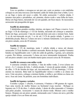 Quiabos
     Lave os quiabos e enxugue-os um por um; corte as pontas e em rodelinha
coloque-os em uma travessa com bastante caldo de limão para tirar a baba. Leve-
os ao fogo e mexa até secar a caldo. Só então acrescente 1 cebola ralada, 2
tomates sem peles e picadinhos, sal, pimenta, cheiro-verde e uma folha de louro.
Deixe em fogo baixo, mexendo de vez em quando, até ficar macio. Se necessário,
acrescente um pouquinho de água.

      Soufflé de abobrinhas
      2 abobrinhas grandes cozidas, inteiras, em água e sal. Pique e reserve. Leve
ao fogo 1 CS de manteiga e 1 CS de farinha, mexendo até começar a amarelar.
Retire do fogo, acrescente 1 lata de creme-de-leite sem soro e misture bem. Junte
½ cc de noz-moscada em pó, 1 cc de sal, 2 CS de queijo ralado, 3 gemas e a
abobrinha picada. Bata as 3 claras em neve e misture lentamente. Leve para assar
em pirex untado, cerca de 45 minutos

     Soufflé de tomates
     Aqueça 2 CS de manteiga, junte 1 cebola ralada e mexa até dourar;
acrescente 3 CS de farinha e continue mexendo. Retire do fogo e ponha 4 tomates
batidos no liquidificador com 1 cubo de caldo de galinha, 3 gemas, sal e pimenta
a gosto. Por último, acrescente 3 claras em neve misturando lentamente. Ponha
em um pirex untado e asse em banho-maria (para crescer) cerca de 30 minutos.

      Soufflé de cenoura com milho verde
      4 cenouras cortadas em rodelas, 1 lata de milho verde, 2 ovos (claras em
neve) , 2 e ½ xícaras de leite, 1 cebola picada, 1 xícara de queijo ralado, 1 dente
de alho, 1 CS de farinha de trigo, sal, noz-moscada, 1 CS de manteiga, 1 CS de
araruta ou maisena. Bata tudo no liquidificador menos o milho e as claras em
neve. Unte um pirex, coloque a mistura batida, o milho e, por último as claras em
neve. Asse até corar. Se preferir, asse em forminhas individuais.

     Soufflé de legumes variados
     Cozinhe e pique: 1 chuchu, 4 cenouras, 4 batatas e 100 gramas de vagem.
Faca uma receita de molho branco ou bechamel (veja receita) . Refogue os
legumes em 3 CS de óleo, 1 cebola ralada, 1 dente de alho amassado e 2 tomates
sem peles picados. Acrescente ½ xícara de cheiro-verde. Misture com o molho
branco. Despeje em um pirex untado, misturando com 3 claras em neve, polvilhe
queijo ralado e leve ao forno até assar.
 