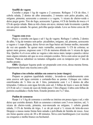 Soufflé de vagens
     Cozinhe e pique 1 kg de vagens e 2 cenouras. Refogue: 3 CS de óleo, 1
cebola ralada, 2 dentes de alho amassados, 2 tomates sem peles picados, sal,
orégano, pimenta; acrescente a cenoura e a vagem, ½ xícara de cheiro-verde e
deixe pegar gosto. Tire do fogo, acrescente 3 gemas, 4 CS de farinha de rosca e 4
CS de queijo ralado. Bata as três claras em neve, misture tudo levemente e ponha
em um pirex untado. Se quiser, polvilhe queijo ralado. Leve ao forno cerca de 20
minutos.

      Vagens com ovos
      Pique e cozinhe em água e sal 1 kg de vagens. Refogue 1 cebola, 2 dentes
de alho, ½ kg de tomates sem peles picadinhos, orégano, sal, pimenta, acrescente
a vagem e 1 copo d'água, deixe ferver em fogo baixo até formar molho, mexendo
de vez em quando. Se quiser mais vermelho, acrescente ½ CS de colorau; se
quiser mais grosso, engrosse com 1 CS de maisena diluída em ½ xícara de água
fria. Quebre 4 a 6 ovos sobre as vagens e não mexa mais; tampe a panela e deixe
mais alguns minutos até que os ovos estejam cozidos. Sirva com arroz ou purê de
batatas. Pode-se substituir os tomates refogados com os temperos por 1 lata de
molho pronto.
      OBS: Qualquer legume pode ser preparado com ovos, dessa mesma forma.
Experimente fazer esta receita com o jiló.

       Pepinos e/ou cebolas miúdas em conserva (sem vinagre)
       Prepare os pepinos (qualidade miúda) , lavando-os cuidadosamente com
uma escova sob água corrente e cortando-lhes as pontas. Coloque em vidros
esterilizados de ½ litro ou de 1 litro, juntamente com 1 a 2 dentes de alho
triturados. Cubra-os com água fervida com sal, 3 folhas de louro e suco de limão
(2 CS de sal e 1 xícara de suco de limão para 1 litro d'água). Cubra com folhas de
parreira escaldadas e feche bem. Estarão prontos em 5 a 7 dias.

      Pudim de cenouras
      Raspe 1 e ½ kg de cenouras e cozinhe-as inteiras em pouca água e sal, e não
deixe que cozinhe demais. Rale as cenouras e misture com 3 ovos inteiros, sal, ½
xícara de cheiro-verde, pimenta, noz-moscada ou orégano, 1 cebola grande
ralada, 3 CS de farinha de trigo, 1 cc de pó royal e ½ xícara de leite-de-coco
Despeje a massa numa forma bem untada e polvilhada de farinha de rosca. Asse
em forno quente cerca de 30 a 40 minutos. Sirva com hambúrguers (ver receita)
ou croquetes e molho branco ou bechamel.
 