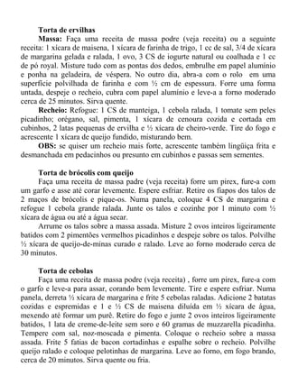 Torta de ervilhas
      Massa: Faça uma receita de massa podre (veja receita) ou a seguinte
receita: 1 xícara de maisena, 1 xícara de farinha de trigo, 1 cc de sal, 3/4 de xícara
de margarina gelada e ralada, 1 ovo, 3 CS de iogurte natural ou coalhada e 1 cc
de pó royal. Misture tudo com as pontas dos dedos, embrulhe em papel alumínio
e ponha na geladeira, de véspera. No outro dia, abra-a com o rolo em uma
superfície polvilhada de farinha e com ½ cm de espessura. Forre uma forma
untada, despeje o recheio, cubra com papel alumínio e leve-a a forno moderado
cerca de 25 minutos. Sirva quente.
      Recheio: Refogue: 1 CS de manteiga, 1 cebola ralada, 1 tomate sem peles
picadinho; orégano, sal, pimenta, 1 xícara de cenoura cozida e cortada em
cubinhos, 2 latas pequenas de ervilha e ½ xícara de cheiro-verde. Tire do fogo e
acrescente 1 xícara de queijo fundido, misturando bem.
      OBS: se quiser um recheio mais forte, acrescente também lingüiça frita e
desmanchada em pedacinhos ou presunto em cubinhos e passas sem sementes.

      Torta de brócolis com queijo
      Faça uma receita de massa padre (veja receita) forre um pirex, fure-a com
um garfo e asse até corar levemente. Espere esfriar. Retire os fiapos dos talos de
2 maços de brócolis e pique-os. Numa panela, coloque 4 CS de margarina e
refogue 1 cebola grande ralada. Junte os talos e cozinhe por 1 minuto com ½
xícara de água ou até a água secar.
      Arrume os talos sobre a massa assada. Misture 2 ovos inteiros ligeiramente
batidos com 2 pimentões vermelhos picadinhos e despeje sobre os talos. Polvilhe
½ xícara de queijo-de-minas curado e ralado. Leve ao forno moderado cerca de
30 minutos.

      Torta de cebolas
      Faça uma receita de massa podre (veja receita) , forre um pirex, fure-a com
o garfo e leve-a para assar, corando bem levemente. Tire e espere esfriar. Numa
panela, derreta ½ xícara de margarina e frite 5 cebolas raladas. Adicione 2 batatas
cozidas e espremidas e 1 e ½ CS de maisena diluída em ½ xícara de água,
mexendo até formar um purê. Retire do fogo e junte 2 ovos inteiros ligeiramente
batidos, 1 lata de creme-de-leite sem soro e 60 gramas de muzzarella picadinha.
Tempere com sal, noz-moscada e pimenta. Coloque o recheio sobre a massa
assada. Frite 5 fatias de bacon cortadinhas e espalhe sobre o recheio. Polvilhe
queijo ralado e coloque pelotinhas de margarina. Leve ao forno, em fogo brando,
cerca de 20 minutos. Sirva quente ou fria.
 