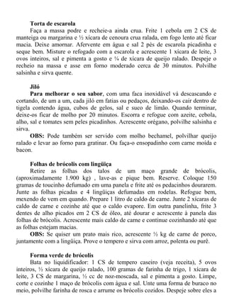 Torta de escarola
      Faça a massa podre e recheie-a ainda crua. Frite 1 cebola em 2 CS de
manteiga ou margarina e ½ xícara de cenoura crua ralada, em fogo lento até ficar
macia. Deixe amornar. Afervente em água e sal 2 pés de escarola picadinha e
seque bem. Misture o refogado com a escarola e acrescente 1 xícara de leite, 3
ovos inteiros, sal e pimenta a gosto e ¼ de xícara de queijo ralado. Despeje o
recheio na massa e asse em forno moderado cerca de 30 minutos. Polvilhe
salsinha e sirva quente.

       Jiló
       Para melhorar o seu sabor, com uma faca inoxidável vá descascando e
cortando, de um a um, cada jiló em fatias ou pedaços, deixando-os cair dentro de
tigela contendo água, cubos de gelos, sal e suco de limão. Quando terminar,
deixe-os ficar de molho por 20 minutos. Escorra e refogue com azeite, cebola,
alho, sal e tomates sem peles picadinhos. Acrescente orégano, polvilhe salsinha e
sirva.
       OBS: Pode também ser servido com molho bechamel, polvilhar queijo
ralado e levar ao forno para gratinar. Ou faça-o ensopadinho com carne moída e
bacon.

      Folhas de brócolis com lingüiça
      Retire as folhas dos talos de um maço grande de brócolis,
(aproximadamente 1.900 kg) , lave-as e pique bem. Reserve. Coloque 150
gramas de toucinho defumado em uma panela e frite até os pedacinhos dourarem.
Junte as folhas picadas e 4 lingüiças defumadas em rodelas. Refogue bem,
mexendo de vem em quando. Prepare 1 litro de caldo de carne. Junte 2 xícaras de
caldo de carne e cozinhe até que o caldo evapore. Em outra panelinha, frite 3
dentes de alho picados em 2 CS de óleo, até dourar e acrescente à panela das
folhas de brócolis. Acrescente mais caldo de carne e continue cozinhando até que
as folhas estejam macias.
      OBS: Se quiser um prato mais rico, acrescente ½ kg de carne de porco,
juntamente com a lingüiça. Prove o tempero e sirva com arroz, polenta ou purê.

       Forma verde de brócolis
       Bata no liquidificador: 1 CS de tempero caseiro (veja receita), 5 ovos
inteiros, ½ xícara de queijo ralado, 100 gramas de farinha de trigo, 1 xícara de
leite, 3 CS de margarina, ½ cc de noz-moscada, sal e pimenta a gosto. Limpe,
corte e cozinhe 1 maço de brócolis com água e sal. Unte uma forma de buraco no
meio, polvilhe farinha de rosca e arrume os brócolis cozidos. Despeje sobre eles a
 