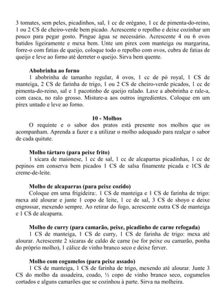 3 tomates, sem peles, picadinhos, sal, 1 cc de orégano, 1 cc de pimenta-do-reino,
1 ou 2 CS de cheiro-verde bem picado. Acrescente o repolho e deixe cozinhar um
pouco para pegar gosto. Pingue água se necessário. Acrescente 4 ou 6 ovos
batidos ligeiramente e mexa bem. Unte um pirex com manteiga ou margarina,
forre-o com fatias de queijo, coloque todo o repolho com ovos, cubra de fatias de
queijo e leve ao forno até derreter o queijo. Sirva bem quente.

      Abobrinha ao forno
      1 abobrinha de tamanho regular, 4 ovos, 1 cc de pó royal, 1 CS de
manteiga, 2 CS de farinha de trigo, 1 ou 2 CS de cheiro-verde picados, 1 cc de
pimenta-do-reino, sal e 1 pacotinho de queijo ralado. Lave a abobrinha e rale-a,
com casca, no ralo grosso. Misture-a aos outros ingredientes. Coloque em um
pirex untado e leve ao forno.

                             10 - Molhos
     O requinte e o sabor dos pratos está presente nos molhos que os
acompanham. Aprenda a fazer e a utilizar o molho adequado para realçar o sabor
de cada quitute.

     Molho tártaro (para peixe frito)
     1 xícara de maionese, 1 cc de sal, 1 cc de alcaparras picadinhas, 1 cc de
pepinos em conserva bem picados 1 CS de salsa finamente picada e 1CS de
creme-de-leite.

     Molho de alcaparras (para peixe cozido)
     Coloque em uma frigideira:. 1 CS de manteiga e 1 CS de farinha de trigo:
mexa até alourar e junte 1 copo de leite, 1 cc de sal, 3 CS de shoyo e deixe
engrossar, mexendo sempre. Ao retirar do fogo, acrescente outra CS de manteiga
e 1 CS de alcaparra.

     Molho de curry (para camarão, peixe, picadinho de carne refogada)
     1 CS de manteiga, 1 CS de curry, 1 CS de farinha de trigo: mexa até
alourar. Acrescente 2 xícaras de caldo de carne (se for peixe ou camarão, ponha
do próprio molho), 1 cálice de vinho branco seco e deixe ferver.

      Molho com cogumelos (para peixe assado)
      1 CS de manteiga, 1 CS de farinha de trigo, mexendo até alourar. Junte 3
CS do molho da assadeira, coado, ½ copo de vinho branco seco, cogumelos
cortados e alguns camarões que se cozinhou à parte. Sirva na molheira.
 