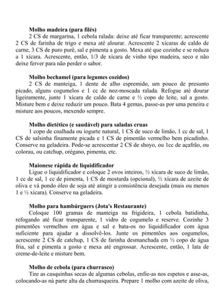 Molho madeira (para filés)
     2 CS de margarina, 1 cebola ralada: deixe até ficar transparente; acrescente
2 CS de farinha de trigo e mexa até alourar. Acrescente 2 xícaras de caldo de
carne, 3 CS de puro purê, sal e pimenta a gosto. Mexa até que cozinhe e se reduza
a 1 xícara. Acrescente, então, 1/3 de xícara de vinho tipo madeira, seco e não
deixe ferver para não perder o sabor.

      Molho bechamel (para legumes cozidos)
      2 CS de manteiga, 1 dente de alho espremido, um pouco de presunto
picado, alguns cogumelos e 1 cc de noz-moscada ralada. Refogue até dourar
ligeiramente, junte 1 xícara de caldo de carne e ½ copo de leite, sal a gosto.
Misture bem e deixe reduzir um pouco. Bata 4 gemas, passe-as por uma peneira e
misture aos poucos, mexendo sempre.

     Molho dietético (e saudável) para saladas cruas
     1 copo de coalhada ou iogurte natural, 1 CS de suco de limão, 1 cc de sal, 1
CS de salsinha finamente picada e 1 CS de pimentão vermelho bem picadinho.
Conserve na geladeira. Pode-se acrescentar 2 CS de shoyo, ou 1cc de açafrão, ou
colorau, ou catchup, orégano, pimenta, etc.

      Maionese rápida de liquidificador
      Ligue o liquidificador e coloque 2 ovos inteiros, ½ xícara de suco de limão,
1 cc de sal, 1 cc de pimenta, 1 CS de mostarda (opcional), ½ xícara de azeite de
oliva e vá pondo óleo de soja até atingir a consistência desejada (mais ou menos
1 e ½ xícara). Conserve na geladeira.

      Molho para hambúrguers (Jota's Restaurante)
      Coloque 100 gramas de manteiga na frigideira, 1 cebola batidinha,
refogando até ficar transparente, 1 vidro de cogumelo e reserve. Cozinhe 3
pimentões vermelhos em água e sal e bata-os no liquidificador com água
suficiente para ajudar a dissolvê-los. Junte os pimentões aos cogumelos,
acrescente 2 CS de catchup, 1 CS de farinha desmanchada em ½ copo de água
fria, sal e pimenta a gosto e mexa até engrossar. Acrescente, então, 1 lata de
creme-de-leite e misture bem.

     Molho de cebola (para churrasco)
     Tire as casquinhas secas de algumas cebolas, enfie-as nos espetos e asse-as,
colocando-as nà parte alta da churrasqueira. Prepare 1 molho com azeite de oliva,
 