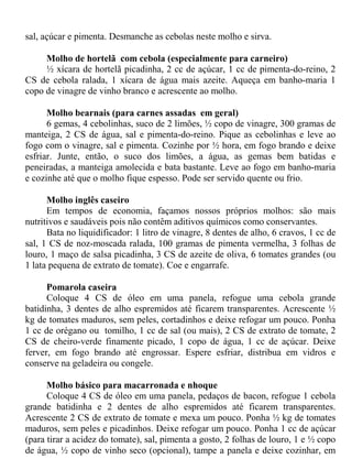 sal, açúcar e pimenta. Desmanche as cebolas neste molho e sirva.

     Molho de hortelã com cebola (especialmente para carneiro)
     ½ xícara de hortelã picadinha, 2 cc de açúcar, 1 cc de pimenta-do-reino, 2
CS de cebola ralada, 1 xícara de água mais azeite. Aqueça em banho-maria 1
copo de vinagre de vinho branco e acrescente ao molho.

      Molho bearnais (para carnes assadas em geral)
      6 gemas, 4 cebolinhas, suco de 2 limões, ½ copo de vinagre, 300 gramas de
manteiga, 2 CS de água, sal e pimenta-do-reino. Pique as cebolinhas e leve ao
fogo com o vinagre, sal e pimenta. Cozinhe por ½ hora, em fogo brando e deixe
esfriar. Junte, então, o suco dos limões, a água, as gemas bem batidas e
peneiradas, a manteiga amolecida e bata bastante. Leve ao fogo em banho-maria
e cozinhe até que o molho fique espesso. Pode ser servido quente ou frio.

      Molho inglês caseiro
      Em tempos de economia, façamos nossos próprios molhos: são mais
nutritivos e saudáveis pois não contêm aditivos químicos como conservantes.
      Bata no liquidificador: 1 litro de vinagre, 8 dentes de alho, 6 cravos, 1 cc de
sal, 1 CS de noz-moscada ralada, 100 gramas de pimenta vermelha, 3 folhas de
louro, 1 maço de salsa picadinha, 3 CS de azeite de oliva, 6 tomates grandes (ou
1 lata pequena de extrato de tomate). Coe e engarrafe.

      Pomarola caseira
      Coloque 4 CS de óleo em uma panela, refogue uma cebola grande
batidinha, 3 dentes de alho espremidos até ficarem transparentes. Acrescente ½
kg de tomates maduros, sem peles, cortadinhos e deixe refogar um pouco. Ponha
1 cc de orégano ou tomilho, 1 cc de sal (ou mais), 2 CS de extrato de tomate, 2
CS de cheiro-verde finamente picado, 1 copo de água, 1 cc de açúcar. Deixe
ferver, em fogo brando até engrossar. Espere esfriar, distribua em vidros e
conserve na geladeira ou congele.

      Molho básico para macarronada e nhoque
      Coloque 4 CS de óleo em uma panela, pedaços de bacon, refogue 1 cebola
grande batidinha e 2 dentes de alho espremidos até ficarem transparentes.
Acrescente 2 CS de extrato de tomate e mexa um pouco. Ponha ½ kg de tomates
maduros, sem peles e picadinhos. Deixe refogar um pouco. Ponha 1 cc de açúcar
(para tirar a acidez do tomate), sal, pimenta a gosto, 2 folhas de louro, 1 e ½ copo
de água, ½ copo de vinho seco (opcional), tampe a panela e deixe cozinhar, em
 