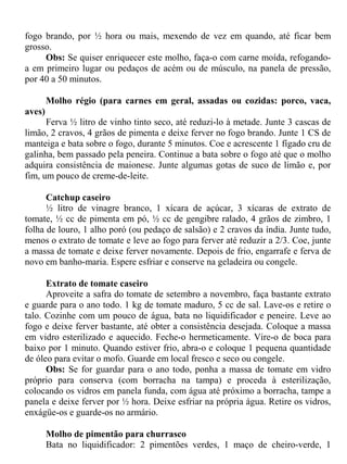 fogo brando, por ½ hora ou mais, mexendo de vez em quando, até ficar bem
grosso.
     Obs: Se quiser enriquecer este molho, faça-o com carne moída, refogando-
a em primeiro lugar ou pedaços de acém ou de músculo, na panela de pressão,
por 40 a 50 minutos.

        Molho régio (para carnes em geral, assadas ou cozidas: porco, vaca,
aves)
      Ferva ½ litro de vinho tinto seco, até reduzi-lo à metade. Junte 3 cascas de
limão, 2 cravos, 4 grãos de pimenta e deixe ferver no fogo brando. Junte 1 CS de
manteiga e bata sobre o fogo, durante 5 minutos. Coe e acrescente 1 fígado cru de
galinha, bem passado pela peneira. Continue a bata sobre o fogo até que o molho
adquira consistência de maionese. Junte algumas gotas de suco de limão e, por
fim, um pouco de creme-de-leite.

      Catchup caseiro
      ½ litro de vinagre branco, 1 xícara de açúcar, 3 xícaras de extrato de
tomate, ½ cc de pimenta em pó, ½ cc de gengibre ralado, 4 grãos de zimbro, 1
folha de louro, 1 alho poró (ou pedaço de salsão) e 2 cravos da índia. Junte tudo,
menos o extrato de tomate e leve ao fogo para ferver até reduzir a 2/3. Coe, junte
a massa de tomate e deixe ferver novamente. Depois de frio, engarrafe e ferva de
novo em banho-maria. Espere esfriar e conserve na geladeira ou congele.

      Extrato de tomate caseiro
      Aproveite a safra do tomate de setembro a novembro, faça bastante extrato
e guarde para o ano todo. 1 kg de tomate maduro, 5 cc de sal. Lave-os e retire o
talo. Cozinhe com um pouco de água, bata no liquidificador e peneire. Leve ao
fogo e deixe ferver bastante, até obter a consistência desejada. Coloque a massa
em vidro esterilizado e aquecido. Feche-o hermeticamente. Vire-o de boca para
baixo por 1 minuto. Quando estiver frio, abra-o e coloque 1 pequena quantidade
de óleo para evitar o mofo. Guarde em local fresco e seco ou congele.
      Obs: Se for guardar para o ano todo, ponha a massa de tomate em vidro
próprio para conserva (com borracha na tampa) e proceda à esterilização,
colocando os vidros em panela funda, com água até próximo a borracha, tampe a
panela e deixe ferver por ½ hora. Deixe esfriar na própria água. Retire os vidros,
enxágüe-os e guarde-os no armário.

        Molho de pimentão para churrasco
        Bata no liquidificador: 2 pimentões verdes, 1 maço de cheiro-verde, 1
 