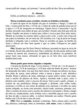 xícara (café) de vinagre, sal, pimenta, 1 xícara (café) de óleo. Sirva na molheira.

                            11 - Massas
     Enfim, as melhores massas e... sem erro.

       Massa econômica para coxinhas, rissoles ou bolinhos recheados
       4 copos de água ou do líquido em que se cozinhou o frango, 2 copos de
leite, 1 xícara (chá) de óleo, 1 CS de sal, 2 cubos de caldo de galinha (caso use só
a água e ½ CS de margarina ou manteiga). Espere ferver e acrescente 1 kg de
farinha, mexendo com colher de pau, até cozinhar e formar uma bola que solte da
panela. Espalhe um pouco a massa para esfriar e sove-a para ficar mais macia.
Modele as coxinhas ou rissoles (abra a massa com o rolo e corte com a boca de
um copo) ou bolinhos: dá em torno de 150 coxinhas (vai 1 kg de peito de frango
desfiado e refogado, com o recheio). Passe as coxinhas na água, na farinha de
rosca e frite-as em óleo bem quente e que as cubra. Coloque-as em papel
absorvente.
       Obs: Sempre que for fazer fritura à milanesa, passando na água ao invés de
ovo batido, ficará uma cobertura mais fina e uniforme. Se não quiser utilizar toda
a massa no mesmo dia, conserve-a, embrulhada em plástico, na geladeira. Se
quiser fazer essa massa, utilizando só água ou só leite (fica mais nutritiva)
também dará certo.

      Massa podre para tortas salgadas e empadas
      3 xícaras de farinha de trigo, 2 ovos inteiros, 1 CS de sal, 1 cc de açúcar, 1
cc de pó royal, 2 CS de manteiga e 1 CS bem cheia de banha de porco. Amasse
até desgrudar das mãos: tem que ficar bem oleosa. Coloque um plástico na mesa,
uma parte de massa, outro plástico sobre a massa e passe o rolo, abrindo-a
fininha. Retire o plástico de cima, emborque a massa sobre o pirex, sem untar,
com o auxílio do plástico de baixo. Ajeite-a, forrando todo o pirex, retire o
plástico com cuidado, corte o excesso da massa. Fure-a com o garfo, coloque o
recheio de sua preferência (frango refogado e desfiado, com milho verde,
azeitonas e ervilha ou um creme de palmito com azeitonas e ervilhas ou carne
moída refogada, ou ricota com presunto, cheiro-verde, azeitonas, pimenta, etc).
Abra o restante da massa com o auxílio dos plásticos novamente e forme a tampa
da torta ou, simplesmente, corte tirinhas com a carretilha erga-as com o auxílio
da faca de pão e cruze-as sobre o recheio formando um xadrez. Pincele gema
batida com 1 fio de óleo e asse até corar.
      OBS: Para as empadas, aumente a manteiga. Abra a massa com o auxílio
dos plásticos, emborque sobre as forminhas, sem untar, retire o plástico e vá
 