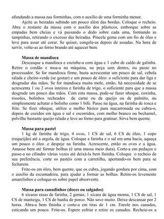 afundando a massa nas forminhas, com o auxílio de uma forminha menor.
      Ajeite as beiradas subindo um pouco além das bordas. Coloque o recheio.
Abra o restante da massa com o auxílio dos plásticos, emborque sobre as
empadas bem cheias e vá passando o dedo sobre cada uma, formando as
tampinhas, retirando o excesso das beiradas. Pincele gema com um fio de óleo e
leve para assar até corar. Se quiser, congele-as depois de assadas. Na hora de
servir, volte-as ao forno brando até aquecer bem.

       Massa de mandioca
       Descasque a mandioca e cozinhe-a com água e 1 cubo de caldo de galinha.
Retire o cordão e moa-a na máquina, na peça sem dentes, ou passe no
processador. Se for mandioca firme, basta acrescentar um pouco de sal, cebola
ralada e cheiro-verde (se gostar) e um pouco de óleo: o suficiente para dar liga e
desgrudar das mãos. Se for mandioca muito mole, então, há necessidade de se
acrescenta 1 ou 2 ovos inteiros e farinha de trigo, o suficiente para que a massa
desgrude um pouco das mãos. Com esta massa, pode-se fazer nhoque, coxinha,
rissoles, bolinhos recheados de carne ou de queijo ou de palmito, ou
simplesmente achatar o bolinho como 1 bife. Passe na água, na farinha de rosca e
frite. Se fizer nhoque, utilize o molho básico para macarronada ou cubra-o,
depois de cozidos em água e sal e escorridos, com molho branco ou bechamel,
polvilhe bastante queijo ralado e leve ao forno para gratinar. Sirva bem quente.

     Massa para pastel
     1 kg de farinha de trigo, 4 ovos, 1 CS de sal, 6 CS de óleo, 1 copo
(requeijão) até a argola, de água. Coloque a farinha e o sal em uma bacia, aqueça
um pouco o óleo .e despeje na farinha. Acrescente, então os ovos e a água.
Amasse bem até formar bolhas (é uma massa meio dura). Corte-a em pedaços e
passe-a no cilindro várias vezes até deixá-la bem fininha. Coloque o recheio de
sua preferência, corte os pastéis com a carretilha, apertando-os bem para se
fecharem.
     Frite-os em óleo, bem quente, que os cubra, jogando gordura por cima, com
o auxílio da escumadeira, para ajudar a formar as bolhas. Retire-os levemente
amarelinhos e coloque-os sobre papel absorvente.

      Massa para canudinhos (doces ou salgados)
      6 xícaras rasas de farinha, 2 gemas, 1 xícara de água morna, 1 CS de sal, 1
CS de manteiga, 1 CS de banha de porco. Não sove muito. Deixe descansar por 2
horas. Abra-a bem fininha e corte-a em tiras de 1 cm. Enrole nos canudos,
esticando um pouco. Frite-os. Espere esfriar e retire os canudos. Recheie-os a
 