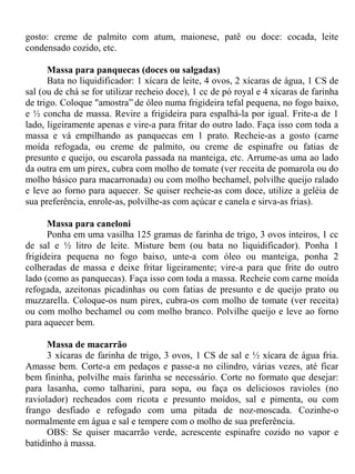 gosto: creme de palmito com atum, maionese, patê ou doce: cocada, leite
condensado cozido, etc.

      Massa para panquecas (doces ou salgadas)
      Bata no liquidificador: 1 xícara de leite, 4 ovos, 2 xícaras de água, 1 CS de
sal (ou de chá se for utilizar recheio doce), 1 cc de pó royal e 4 xícaras de farinha
de trigo. Coloque "amostra” de óleo numa frigideira tefal pequena, no fogo baixo,
e ½ concha de massa. Revire a frigideira para espalhá-la por igual. Frite-a de 1
lado, ligeiramente apenas e vire-a para fritar do outro lado. Faça isso com toda a
massa e vá empilhando as panquecas em 1 prato. Recheie-as a gosto (carne
moída refogada, ou creme de palmito, ou creme de espinafre ou fatias de
presunto e queijo, ou escarola passada na manteiga, etc. Arrume-as uma ao lado
da outra em um pirex, cubra com molho de tomate (ver receita de pomarola ou do
molho básico para macarronada) ou com molho bechamel, polvilhe queijo ralado
e leve ao forno para aquecer. Se quiser recheie-as com doce, utilize a geléia de
sua preferência, enrole-as, polvilhe-as com açúcar e canela e sirva-as frias).

      Massa para caneloni
      Ponha em uma vasilha 125 gramas de farinha de trigo, 3 ovos inteiros, 1 cc
de sal e ½ litro de leite. Misture bem (ou bata no liquidificador). Ponha 1
frigideira pequena no fogo baixo, unte-a com óleo ou manteiga, ponha 2
colheradas de massa e deixe fritar ligeiramente; vire-a para que frite do outro
lado (como as panquecas). Faça isso com toda a massa. Recheie com carne moída
refogada, azeitonas picadinhas ou com fatias de presunto e de queijo prato ou
muzzarella. Coloque-os num pirex, cubra-os com molho de tomate (ver receita)
ou com molho bechamel ou com molho branco. Polvilhe queijo e leve ao forno
para aquecer bem.

      Massa de macarrão
      3 xícaras de farinha de trigo, 3 ovos, 1 CS de sal e ½ xícara de água fria.
Amasse bem. Corte-a em pedaços e passe-a no cilindro, várias vezes, até ficar
bem fininha, polvilhe mais farinha se necessário. Corte no formato que desejar:
para lasanha, como talharini, para sopa, ou faça os deliciosos ravioles (no
raviolador) recheados com ricota e presunto moídos, sal e pimenta, ou com
frango desfiado e refogado com uma pitada de noz-moscada. Cozinhe-o
normalmente em água e sal e tempere com o molho de sua preferência.
      OBS: Se quiser macarrão verde, acrescente espinafre cozido no vapor e
batidinho à massa.
 