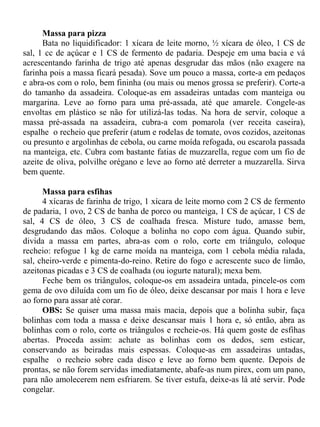 Massa para pizza
      Bata no liquidificador: 1 xícara de leite morno, ½ xícara de óleo, 1 CS de
sal, 1 cc de açúcar e 1 CS de fermento de padaria. Despeje em uma bacia e vá
acrescentando farinha de trigo até apenas desgrudar das mãos (não exagere na
farinha pois a massa ficará pesada). Sove um pouco a massa, corte-a em pedaços
e abra-os com o rolo, bem fininha (ou mais ou menos grossa se preferir). Corte-a
do tamanho da assadeira. Coloque-as em assadeiras untadas com manteiga ou
margarina. Leve ao forno para uma pré-assada, até que amarele. Congele-as
envoltas em plástico se não for utilizá-las todas. Na hora de servir, coloque a
massa pré-assada na assadeira, cubra-a com pomarola (ver receita caseira),
espalhe o recheio que preferir (atum e rodelas de tomate, ovos cozidos, azeitonas
ou presunto e argolinhas de cebola, ou carne moída refogada, ou escarola passada
na manteiga, etc. Cubra com bastante fatias de muzzarella, regue com um fio de
azeite de oliva, polvilhe orégano e leve ao forno até derreter a muzzarella. Sirva
bem quente.

      Massa para esfihas
      4 xícaras de farinha de trigo, 1 xícara de leite morno com 2 CS de fermento
de padaria, 1 ovo, 2 CS de banha de porco ou manteiga, 1 CS de açúcar, 1 CS de
sal, 4 CS de óleo, 3 CS de coalhada fresca. Misture tudo, amasse bem,
desgrudando das mãos. Coloque a bolinha no copo com água. Quando subir,
divida a massa em partes, abra-as com o rolo, corte em triângulo, coloque
recheio: refogue 1 kg de carne moída na manteiga, com 1 cebola média ralada,
sal, cheiro-verde e pimenta-do-reino. Retire do fogo e acrescente suco de limão,
azeitonas picadas e 3 CS de coalhada (ou iogurte natural); mexa bem.
      Feche bem os triângulos, coloque-os em assadeira untada, pincele-os com
gema de ovo diluída com um fio de óleo, deixe descansar por mais 1 hora e leve
ao forno para assar até corar.
      OBS: Se quiser uma massa mais macia, depois que a bolinha subir, faça
bolinhas com toda a massa e deixe descansar mais 1 hora e, só então, abra as
bolinhas com o rolo, corte os triângulos e recheie-os. Há quem goste de esfihas
abertas. Proceda assim: achate as bolinhas com os dedos, sem esticar,
conservando as beiradas mais espessas. Coloque-as em assadeiras untadas,
espalhe o recheio sobre cada disco e leve ao forno bem quente. Depois de
prontas, se não forem servidas imediatamente, abafe-as num pirex, com um pano,
para não amolecerem nem esfriarem. Se tiver estufa, deixe-as lá até servir. Pode
congelar.
 