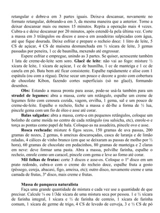 retangular e dobre-a em 3 partes iguais. Deixe-a descansar, novamente no
formato retangular, dobrando-a em 3, da mesma maneira que a anterior. Torne a
deixar descansar mais ou menos 15 minutos. Repita a operação mais 4 vezes.
Cubra-a e deixe descansar por 20 minutos, após estendê-la pela última vez. Corte
a massa em 3 triângulos ou discos e asse-a em assadeiras salpicadas com água,
até que fique dourada. Deixe esfriar e prepare o recheio doce: 1 litro de leite, 5
CS de açúcar, 4 CS de maisena desmanchada em ½ xícara de leite, 3 gemas
passadas por peneira, 1 cc de baunilha, mexendo até engrossar.
      Espere esfriar e empregue, unindo as 3 partes. Se quiser, acrescente também
1 lata de creme-de-leite sem soro. Glacê de leite: não vai ao fogo: misture ½
xícara de leite, 1 xícara de açúcar, 1 cc de baunilha, 1 cc de manteiga e 1 cc de
canela em pó. Bata bem até ficar consistente. Espalhe rapidamente e alise com 1
espátula (ou com a régua). Deixe secar um pouco e decore a gosto com cobertura
de chocolate Kibon, fazendo cortes superficiais (só no glacê), formando
desenhos.
      Obs: Estando a massa pronta para assar, pode-se usá-la também para um
strudel de legumes: abra a massa, corte um retângulo, espalhe um creme de
legumes feito com cenoura cozida, vagem, ervilha, 1 gema, sal e um pouco de
creme-de-leite. Espalhe o recheio, feche a massa e dê-lhe a forma de ½ lua,
pincele gema com um fio de óleo e asse até corar.
      Balas salgadas: abra a massa, corte-a em pequenos retângulos, coloque um
bolinho de carne moída no centro de cada retângulo (ou salsicha, etc), enrole-o e
torça as pontas como papel de bala. Coloque-as na assadeira, pincele ovo e asse.
      Rosca recheada: misture 6 figos secos, 150 gramas de uva passas, 200
gramas de nozes, 2 gemas, 6 ameixas descaroçadas, casca de laranja e de limão
raladas, 4 cálices de vinho branco (em que se deixaram as passas de molho por ½
hora), 60 gramas de chocolate em pedacinhos, 80 gramas de manteiga e 2 claras
em neve: deve formar uma pasta. Abra a massa, polvilhe farinha, espalhe o
recheio, enrole como um caracol, pincele com gema e leve ao forno até corar.
      Mil folhas de frutas: corte 3 discos e asse-os. Coloque o 1º disco em um
prato redondo, cubra-o com o creme do recheio doce, espalhe fruta a gosto
(pêssego, cereja, abacaxi, figo, ameixa, etc); outro disco, novamente creme e uma
camada de frutas, 3º disco, mais creme e frutas.

      Massa de panqueca naturalista
      Faça uma grande quantidade de mistura e cada vez use a quantidade de que
precisar. Calcule ¼ ou 1/3de xícara de uma mistura seca por pessoa. 1 e ½ xícara
de farinha integral, 1 xícara e ½ de farinha de centeio, 1 xícara de farinha
comum, 1 xícara de germe de trigo, 4 CS de levedo de cerveja, 3 e ½ CS de pó
 