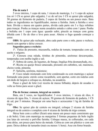Pão de nata I
      5 ovos inteiros, 1 copo de nata, 1 xícara de manteiga, 1 e ½ copo de açúcar
(ou só 1 CS se quiser pão salgado), 1 cc de sal (ou 1 CS se quiser pão salgado),
50 gramas de fermento de padaria, 2 copos de farinha ou um pouco mais. Bata
todos os ingredientes no liquidificador, menos a farinha. Junte a farinha e sove
bem. Divida a massa em quatro partes, divida cada parte em 3 e faça rolinhos
para trançar. Ponha as tranças numa assadeira untada e cubra com 1 pano. Ponha
a bolinha em 1 copo com água: quando subir, pincele as tranças com gema
diluída com 1 fio de óleo e leve para assar. Abaixe o fogo quando começar a
corar.
      OBS: Se quiser pão recheado, abra cada parte com o rolo, passe o recheio,
enrole sem apertar e deixe crescer.
      Sugestões para o recheio:
      1ª. Fatias de presunto, muzzarella, rodelas de tomate, temperadas com sal,
azeite e orégano;
      2ª. Cenoura crua ralada, tirinhas de pimentão, azeitonas descaroçadas,
temperadas com molho inglês e sal;
      3ª. Sobras de carne, de legumes, de frango, lingüiça frita desmanchada, etc;
      4ª. Ricota ou queijo fresco amassado, presunto em cubinhos, sal, maionese,
cheiro-verde, pimenta;
      5ª. Salsicha, azeitona, maionese;
      6ª. Coco ralado misturado com leite condensado ou com manteiga e açúcar
formando uma pasta: enrole como rocambole, sem apertar, corte em rodelas com
um dedo de largura e coloque-as, deitadas, na assadeira.
      Passe o glacê de leite (ver receita de massa folhada), depois de assadas e
volte ao forno para secar o glacê.

       Pão de forma: comum, integral ou centeio
       Bata, em 2 vezes, no liquidificador: 3 ovos inteiros, 1 xícara de óleo, 4
xícaras de água fria, ½ xícara de açúcar, 50 gramas de fermento de padaria, 1 CS
de sal, por 5 minutos. Despejar em uma bacia e acrescentar 1 kg de farinha de
trigo.
       Obs: Se quiser pão de centeio ou integral, coloque 2 xícaras de farinha
integral ou de centeio e complete com 4 xícaras de farinha de trigo comum.
       Mexa bem com a colher (ficará uma massa um pouco mais consistente que
a de bolo). Unte com manteiga ou margarina 5 formas pequenas de bolo inglês
(ou latas de sorvete) e polvilhe farinha. Coloque massa, às colheradas, em cada
uma delas, um pouco para baixo da metade. Cubra-as com um plástico e com um
pano. Deixe dobrar de tamanho (mais ou menos ½ hora). Asse em forno brando.
 