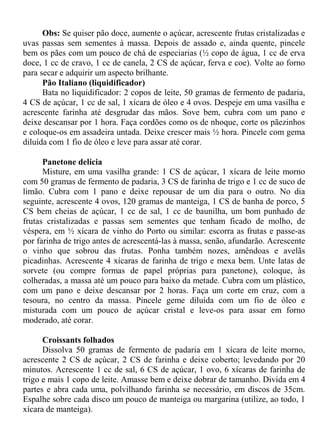 Obs: Se quiser pão doce, aumente o açúcar, acrescente frutas cristalizadas e
uvas passas sem sementes à massa. Depois de assado e, ainda quente, pincele
bem os pães com um pouco de chá de especiarias (½ copo de água, 1 cc de erva
doce, 1 cc de cravo, 1 cc de canela, 2 CS de açúcar, ferva e coe). Volte ao forno
para secar e adquirir um aspecto brilhante.
      Pão Italiano (liquidificador)
      Bata no liquidificador: 2 copos de leite, 50 gramas de fermento de padaria,
4 CS de açúcar, 1 cc de sal, 1 xícara de óleo e 4 ovos. Despeje em uma vasilha e
acrescente farinha até desgrudar das mãos. Sove bem, cubra com um pano e
deixe descansar por 1 hora. Faça cordões como os de nhoque, corte os pãezinhos
e coloque-os em assadeira untada. Deixe crescer mais ½ hora. Pincele com gema
diluída com 1 fio de óleo e leve para assar até corar.

      Panetone delícia
      Misture, em uma vasilha grande: 1 CS de açúcar, 1 xícara de leite morno
com 50 gramas de fermento de padaria, 3 CS de farinha de trigo e 1 cc de suco de
limão. Cubra com 1 pano e deixe repousar de um dia para o outro. No dia
seguinte, acrescente 4 ovos, 120 gramas de manteiga, 1 CS de banha de porco, 5
CS bem cheias de açúcar, 1 cc de sal, 1 cc de baunilha, um bom punhado de
frutas cristalizadas e passas sem sementes que tenham ficado de molho, de
véspera, em ½ xícara de vinho do Porto ou similar: escorra as frutas e passe-as
por farinha de trigo antes de acrescentá-las à massa, senão, afundarão. Acrescente
o vinho que sobrou das frutas. Ponha também nozes, amêndoas e avelãs
picadinhas. Acrescente 4 xícaras de farinha de trigo e mexa bem. Unte latas de
sorvete (ou compre formas de papel próprias para panetone), coloque, às
colheradas, a massa até um pouco para baixo da metade. Cubra com um plástico,
com um pano e deixe descansar por 2 horas. Faça um corte em cruz, com a
tesoura, no centro da massa. Pincele geme diluída com um fio de óleo e
misturada com um pouco de açúcar cristal e leve-os para assar em forno
moderado, até corar.

      Croissants folhados
      Dissolva 50 gramas de fermento de padaria em 1 xícara de leite morno,
acrescente 2 CS de açúcar, 2 CS de farinha e deixe coberto; levedando por 20
minutos. Acrescente 1 cc de sal, 6 CS de açúcar, 1 ovo, 6 xícaras de farinha de
trigo e mais 1 copo de leite. Amasse bem e deixe dobrar de tamanho. Divida em 4
partes e abra cada uma, polvilhando farinha se necessário, em discos de 35cm.
Espalhe sobre cada disco um pouco de manteiga ou margarina (utilize, ao todo, 1
xícara de manteiga).
 