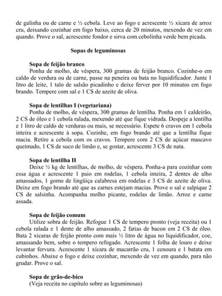 de galinha ou de carne e ½ cebola. Leve ao fogo e acrescente ½ xícara de arroz
cru, deixando cozinhar em fogo baixo, cerca de 20 minutos, mexendo de vez em
quando. Prove o sal, acrescente fondor e sirva com cebolinha verde bem picada.

                      Sopas de leguminosas

      Sopa de feijão branco
      Ponha de molho, de véspera, 300 gramas de feijão branco. Cozinhe-o em
caldo de verdura ou de carne, passe na peneira ou bata no liquidificador. Junte 1
litro de leite, 1 talo de salsão picadinho e deixe ferver por 10 minutos em fogo
brando. Tempere com sal e 1 CS de azeite de oliva.

       Sopa de lentilhas I (vegetariana)
       Ponha de molho, de véspera, 300 gramas de lentilha. Ponha em 1 caldeirão,
2 CS de óleo e 1 cebola ralada, mexendo até que fique vidrada. Despeje a lentilha
e 1 litro de caldo de verduras ou mais, se necessário. Espete 6 cravos em 1 cebola
inteira e acrescente à sopa. Cozinhe, em fogo brando até que a lentilha fique
macia. Retire a cebola com os cravos. Tempere com 2 CS de açúcar mascavo
queimado, 1 CS de suco de limão e, se gostar, acrescente 3 CS de nata.

     Sopa de lentilha II
     Deixe ½ kg de lentilhas, de molho, de véspera. Ponha-a para cozinhar com
essa água e acrescente 1 paio em rodelas, 1 cebola inteira, 2 dentes de alho
amassados, 1 gomo de lingüiça calabresa em rodelas e 3 CS de azeite de oliva.
Deixe em fogo brando até que as carnes estejam macias. Prove o sal e salpique 2
CS de salsinha. Acompanha molho picante, rodelas de limão. Arroz e carne
assada.

     Sopa de feijão comum
     Utilize sobra de feijão. Refogue 1 CS de tempero pronto (veja receita) ou 1
cebola ralada e 1 dente de alho amassado, 2 fatias de bacon em 2 CS de óleo.
Bata 2 xícaras de feijão pronto com mais ½ litro de água no liquidificador, coe,
amassando bem, sobre o tempero refogado. Acrescente 1 folha de louro e deixe
levantar fervura. Acrescente 1 xícara de macarrão cru, 1 cenoura e 1 batata em
cubinhos. Abaixe o fogo e deixe cozinhar, mexendo de vez em quando, para não
grudar. Prove o sal.

     Sopa de grão-de-bico
     (Veja receita no capítulo sobre as leguminosas)
 