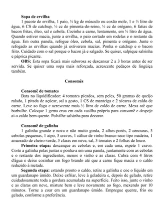 Sopa de ervilha
       1 pacote de ervilha, 1 paio, ½ kg de músculo ou coxão mole, 1 e ½ litro de
água, 6 CS de catchup, ½ cc de pimenta-do-reino, ½ cc de orégano, 6 fatias de
bacon fritas, óleo, sal e cebola. Cozinhe a carne, lentamente, em ½ litro de água.
Quando estiver macia, junte a ervilha, o paio cortado em rodelas e o restante da
água. Em outra panela, refogue óleo, cebola, sal, pimenta e orégano. Junte o
refogado as ervilhas quando já estiverem macias. Ponha o catchup e o bacon
frito. Cuidado com o sal porque o bacon já e salgado. Se quiser, salpique salsinha
e páprica picante.
       OBS: Esta sopa ficará mais saborosa se descansar 2 a 3 horas antes de ser
servida. Se quiser uma sopa mais reforçada, acrescente pedaços de lingüiça
também.

                               Consomês

      Consomê de tomates
      Bata no liquidificador: 4 tomates picados, sem peles, 50 gramas de queijo
ralado, 1 pitada de açúcar, sal a gosto, 1 CS de manteiga e 2 xícaras de caldo de
carne. Leve ao fogo e acrescente mais ½ litro de caldo de carne. Mexa até que
borbulhe. Coloque 1 gema crua em cada vasilha própria para consomê e despeje
ai o caldo bem quente. Polvilhe salsinha para decorar.

     Consomê de galinha
     1 galinha grande e nova e não muito gorda, 2 alhos-porós, 2 cenouras, 3
cebolas pequenas, 1 aipo, 3 cravos, 1 cálice de vinho branco seco tipo madeira, 1
amarrado de cheiro-verde, 3 claras em neve, sal, 3 tomates e 2 folhas de louro.
     Primeira etapa: descasque as cebolas e, em cada uma, espete 1 cravo.
Corte a galinha pelas juntas e ponha-a em uma panela, juntamente com as cebolas
e o restante dos ingredientes, menos o vinho e as claras. Cubra com 4 litros
d'água e deixe cozinhar em fogo brando até que a carne fique macia e o caldo
reduzido à metade.
     Segunda etapa: estando pronto o caldo, retire a galinha e coe o líquido em
um guardanapo úmido. Deixe esfriar, leve à geladeira e, depois de gelado, retire
cuidadosamente toda a gordura acumulada na superfície. Feito isso, junte o vinho
e as claras em neve, misture bem e leve novamente ao fogo, mexendo por 10
minutos. Torne a coar em um guardanapo úmido. Empregue quente, frio ou
gelado, conforme a preferência.
 