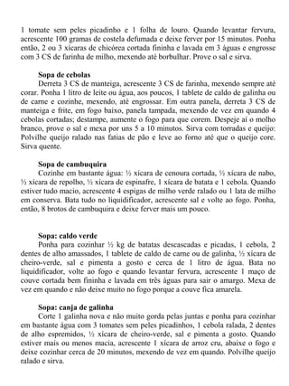1 tomate sem peles picadinho e 1 folha de louro. Quando levantar fervura,
acrescente 100 gramas de costela defumada e deixe ferver por 15 minutos. Ponha
então, 2 ou 3 xícaras de chicórea cortada fininha e lavada em 3 águas e engrosse
com 3 CS de farinha de milho, mexendo até borbulhar. Prove o sal e sirva.

      Sopa de cebolas
      Derreta 3 CS de manteiga, acrescente 3 CS de farinha, mexendo sempre até
corar. Ponha 1 litro de leite ou água, aos poucos, 1 tablete de caldo de galinha ou
de carne e cozinhe, mexendo, até engrossar. Em outra panela, derreta 3 CS de
manteiga e frite, em fogo baixo, panela tampada, mexendo de vez em quando 4
cebolas cortadas; destampe, aumente o fogo para que corem. Despeje aí o molho
branco, prove o sal e mexa por uns 5 a 10 minutos. Sirva com torradas e queijo:
Polvilhe queijo ralado nas fatias de pão e leve ao forno até que o queijo core.
Sirva quente.

      Sopa de cambuquira
      Cozinhe em bastante água: ½ xícara de cenoura cortada, ½ xícara de nabo,
½ xícara de repolho, ½ xícara de espinafre, 1 xícara de batata e 1 cebola. Quando
estiver tudo macio, acrescente 4 espigas de milho verde ralado ou 1 lata de milho
em conserva. Bata tudo no liquidificador, acrescente sal e volte ao fogo. Ponha,
então, 8 brotos de cambuquira e deixe ferver mais um pouco.


      Sopa: caldo verde
      Ponha para cozinhar ½ kg de batatas descascadas e picadas, 1 cebola, 2
dentes de alho amassados, 1 tablete de caldo de carne ou de galinha, ½ xícara de
cheiro-verde, sal e pimenta a gosto e cerca de 1 litro de água. Bata no
liquidificador, volte ao fogo e quando levantar fervura, acrescente 1 maço de
couve cortada bem fininha e lavada em três águas para sair o amargo. Mexa de
vez em quando e não deixe muito no fogo porque a couve fica amarela.

      Sopa: canja de galinha
      Corte 1 galinha nova e não muito gorda pelas juntas e ponha para cozinhar
em bastante água com 3 tomates sem peles picadinhos, 1 cebola ralada, 2 dentes
de alho espremidos, ½ xícara de cheiro-verde, sal e pimenta a gosto. Quando
estiver mais ou menos macia, acrescente 1 xícara de arroz cru, abaixe o fogo e
deixe cozinhar cerca de 20 minutos, mexendo de vez em quando. Polvilhe queijo
ralado e sirva.
 