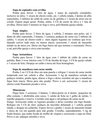 Sopa de espinafre com ervilha
      Ponha para ferver: 1 litro de água, 1 maço de espinafre cortadinho,
inclusive os talos, ½ xícara de cheiro-verde, sal, 1 cebola ralada, 2 dentes de alho
espremidos, 2 tabletes de caldo de carne ou de galinha e 1 xícara de arroz cru ou
cozido. Espere pegar gosto. Ponha, então, 2 CS de azeite de oliva e 1 lata de
ervilhas. Deixe mais 5 minutos no fogo e sirva, polvilhando queijo ralado.

       Sopa simples
       Ponha para ferver: 2 litros de água, 1 cebola, 2 tomates sem peles, sal, 1
dente de alho espremido, 2 batatas, 1 cenoura, pedaços de carne (ou 2 tabletes de
caldo), ½ xícara de cheiro-verde e mais alguns legumes ou verduras que tiver.
Quando estiver tudo mais ou menos macio, acrescente 1 xícara de macarrão
miúdo ou de arroz cru. Deixe em fogo baixo até que termine o cozimento. Prove
o sal, polvilhe queijo e sirva com torradas.

      Sopa instantânea
      Ponha para ferver: 1 litro de água com 1 tablete de caldo de carne ou
galinha. Bata 3 ovos inteiros com 3 CS de farinha de trigo, 3 CS de queijo ralado
e 1 xícara de leite. Despeje no caldo e mexa até ficar homogêneo.

      Sopa de mandioca com carne moída
      Ponha 2 ou 3 CS de óleo em uma panela e refogue 1 xícara de carne moída
temperada com sal, cebola e alho. Acrescente ½ kg de mandioca cortada em
pedaços miúdos, ponha água, abaixe o fogo e deixe cozinhar até que a mandioca
fique bem macia. Mexa para não grudar. Prove o sal, acrescente ½ xícara de
cheiro-verde finamente picado e sirva.

      Minestrone
      Pique bem: 3 cenouras, 3 batatas, 2 alhos-porós ou 4 dentes pequenos de
alho comum, 1 abobrinha com casca, ½ salsão de bola ou 1 galho de salsão, ½
repolho pequeno e reserve. Cozinhe com água e sal pedaços de carne ou de
frango. Acrescente então os legumes picados e deixe cozinhar em fogo brando.
Refogue em 3 CS de óleo: pedaços de toucinho defumado e 1 cebola grande
ralada, e despeje no caldeirão. Espere ferver e ponha 1 xícara de macarrão miúdo
e mexa de vez em quando para não grudar. Cozinhe, separadamente, ½ kg de
feijão branco, que tenha ficado de molho de véspera e acrescente a sopa no final.
Prove o sal, salpique salsinha e sirva.
 