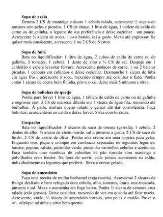 Sopa de aveia
     Derreta 2 CS de manteiga e doure 1 cebola ralada, acrescente ½ xícara de
tomates sem peles e picados, 1 CS de shoyo, 1 litro de água, 1 tablete de caldo de
carne ou de galinha, o legume de sua preferência e deixe cozinhar um pouco.
Acrescente ½ xícara de aveia, 1 ovo batido, sal a gosto. Mexa até engrossar. Se
quiser mais consistente, acrescente 1 ou 2 CS de Neston.

      Sopa de fubá
      Bata no liquidificador: 1 litro de água, 2 cubos de caldo de carne ou de
galinha, 3 tomates, 1 cebola, 1 dente de alho e ½ CS de sal. Despeje em 1
caldeirão e espere levantar fervura. Acrescente pedaços de carne, 1 ou 2 batatas
picadas, 1 cenoura em cubinhos e deixe cozinhar. Desmanche 1 xícara de fubá
em água fria e acrescente à sopa, mexendo sempre até cozinhar o fubá. Ponha
então 1 xícara de couve bem fininha, prove o sal, deixe mais 5 minutos e sirva.

     Sopa de bolinhas de queijo
     Ponha para ferver 1 litro de água, 1 tablete de caldo de carne ou de galinha
e engrosse com 3 CS de maisena diluída em 1 xícara de água fria, mexendo até
borbulhar. À parte, misture queijo ralado e gemas até dar consistência. Faça
bolinhas, acrescente-as ao caldo e deixe ferver. Sirva com torradas.

      Gaspacho
      Bata no liquidificador: 3 xícaras de suco de tomate (garrafa), 1 cebola, 2
dentes de alho, ½ xícara de cheiro-verde, sal e pimenta a gosto, 2 CS de suco de
limão, 2 CS de azeite de oliva Ponha este creme em uma sopeira para gelar.
Enquanto isso, pique e coloque em cumbucas separadas os seguintes legumes:
tomate, pepino, salsão, pimentão verde, pimentão vermelho, cebolas e azeitonas.
Faça também uma cumbuca de cubinhos de pão torrado com manteiga e
polvilhados com fondor. Na hora de servir, cada pessoa acrescenta ao caldo,
individualmente os legumes que preferir. Sirva o creme gelado.

       Sopa de amendoim
       Faça uma receita de molho bechamel (veja receita). Acrescente 2 xícaras de
frango desfiado e bem refogado com cebola, alho, tomates, louro, noz-moscada,
pimenta e sal. Mexa e mantenha em fogo baixo. Ponha ½ xícara de cenoura crua
ralada (ralo grosso). Deixe cozinhar, mexendo de vez em quando até ficar macia.
Acrescente, então, ½ xícara de amendoim torrado, sem peles e moído. Prove o
sal, salpique salsinha e sirva bem quente.
 