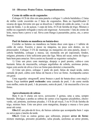 14 – Diversos: Pratos Únicos. Acompanhamentos.

       Creme de milho ou de cogumelos
       Coloque 4 CS de óleo em uma panela e refogue ½ cebola batidinha e 2 latas
de milho verde escorrido ou 2 latas de cogumelos. Bata no liquidificador 2
xícaras de água fervente em que se dissolveu 1 tablete de caldo de carne, 1 cc de
suco de limão, 1 cc de açúcar, 1 copo de leite, 4 CS de farinha de trigo. Misture o
milho ou cogumelo refogado e mexa até engrossar. Acrescente 1 lata de creme de
leite, mexa bem e prove o sal. Sirva com frango à passarinho, peixe, etc, e arroz
branco.

      Purê de batata ou mandioca ou batata-doce
      Cozinhe as batatas ou mandioca ou batata doce com água e 1 tablete de
caldo de carne. Escorra e passe na máquina, na peça sem dentes, ou no
processador. Coloque 3 CS de manteiga ou margarina em uma panela, doure 1
cebola batidinha, coloque a massa, sal, mostarda em pó (opcional), fondor,
orégano, pimenta e leite suficiente para dar liga. Mexa até secar, retire do fogo e
bata bem para amaciar. Sirva assim ou fazendo as seguintes variações:
      1) Unte um pirex com manteiga, despeje o purê pronto, cubra-o com
bastante fatias de muzzarella, coloque argolinhas de cebola, azeitonas pretas,
regue com azeite de oliva e leve ao forno para derreter a muzzarella.
      2) Unte um pirex, coloque 1 parte do purê, fatias de maçã ácida, outra
camada de purê, cubra com fatias de bacon e leve ao forno. Acompanha carnes
em geral.
      Uma sugestão: strogonoff, arroz branco e purê de batata-doce com maçã e
bacon. Faça também purê recheado: uma camada de purê, 1 de carne moída
com molho, outra de purê, 1 de presunto, outra de purê, 1 de muzzarella e leve ao
forno.

      Aproveitamento de sobras
      Bata 6 ou 8 claras em neve, acrescente 3 gemas, uma a uma, sempre
batendo. Desligue e ponha as sobras de carnes e/ou legumes picadinhos, cheiro-
verde, sal, pimenta, azeitonas picadas, 1 CS de pó royal, 3 ou 4 CS de farinha de
trigo, misture bem. Unte um pirex com margarina, despeje a massa e leve para
assar até corar.
      Obs.1:É um pão-de-ló leve, de baixas calorias que acompanha bem 1 sopa
ou serve para o lanche da tarde.
      Obs.2: Com as outras gemas que sobraram, prepare arroz de forno:
misture manteiga, presunto picadinho, salsa picada, azeitonas ao arroz pronto,
 