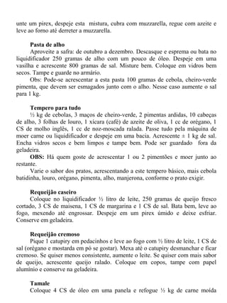 unte um pirex, despeje esta mistura, cubra com muzzarella, regue com azeite e
leve ao forno até derreter a muzzarella.

      Pasta de alho
      Aproveite a safra: de outubro a dezembro. Descasque e esprema ou bata no
liquidificador 250 gramas de alho com um pouco de óleo. Despeje em uma
vasilha e acrescente 800 gramas de sal. Misture bem. Coloque em vidros bem
secos. Tampe e guarde no armário.
      Obs: Pode-se acrescentar a esta pasta 100 gramas de cebola, cheiro-verde
pimenta, que devem ser esmagados junto com o alho. Nesse caso aumente o sal
para 1 kg.

      Tempero para tudo
      ½ kg de cebolas, 3 maços de cheiro-verde, 2 pimentas ardidas, 10 cabeças
de alho, 3 folhas de louro, 1 xícara (café) de azeite de oliva, 1 cc de orégano, 1
CS de molho inglês, 1 cc de noz-moscada ralada. Passe tudo pela máquina de
moer carne ou liquidificador e despeje em uma bacia. Acrescente ± 1 kg de sal.
Encha vidros secos e bem limpos e tampe bem. Pode ser guardado fora da
geladeira.
      OBS: Há quem goste de acrescentar 1 ou 2 pimentões e moer junto ao
restante.
      Varie o sabor dos pratos, acrescentando a este tempero básico, mais cebola
batidinha, louro, orégano, pimenta, alho, manjerona, conforme o prato exigir.

      Requeijão caseiro
      Coloque no liquidificador ½ litro de leite, 250 gramas de queijo fresco
cortado, 3 CS de maisena, 1 CS de margarina e 1 CS de sal. Bata bem, leve ao
fogo, mexendo até engrossar. Despeje em um pirex úmido e deixe esfriar.
Conserve em geladeira.

      Requeijão cremoso
      Pique 1 catupiry em pedacinhos e leve ao fogo com ½ litro de leite, 1 CS de
sal (orégano e mostarda em pó se gostar). Mexa até o catupiry desmanchar e ficar
cremoso. Se quiser menos consistente, aumente o leite. Se quiser com mais sabor
de queijo, acrescente queijo ralado. Coloque em copos, tampe com papel
alumínio e conserve na geladeira.

     Tamale
     Coloque 4 CS de óleo em uma panela e refogue ½ kg de carne moída
 