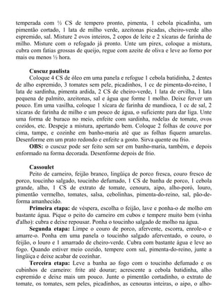 temperada com ½ CS de tempero pronto, pimenta, 1 cebola picadinha, um
pimentão cortado, 1 lata de milho verde, azeitonas picadas, cheiro-verde alho
espremido, sal. Misture 2 ovos inteiros, 2 copos de leite e 2 xícaras de farinha de
milho. Misture com o refogado já pronto. Unte um pirex, coloque a mistura,
cubra com fatias grossas de queijo, regue com azeite de oliva e leve ao forno por
mais ou menos ½ hora.

      Cuscuz paulista
      Coloque 4 CS de óleo em uma panela e refogue 1 cebola batidinha, 2 dentes
de alho espremido, 3 tomates sem pele, picadinhos, 1 cc de pimenta-do-reino, 1
lata de sardinha, pimenta ardida, 2 CS de cheiro-verde, 1 lata de ervilha, 1 lata
pequena de palmito, azeitonas, sal e água que forme 1 molho. Deixe ferver um
pouco. Em uma vasilha, coloque 1 xícara de farinha de mandioca, 1 cc de sal, 2
xícaras de farinha de milho e um pouco de água, o suficiente para dar liga. Unte
uma forma de buraco no meio, enfeite com sardinha, rodelas de tomate, ovos
cozidos, etc. Despeje a mistura, apertando bem. Coloque 2 folhas de couve por
cima, tampe, e cozinhe em banho-maria até que as folhas fiquem amarelas.
Desenforme em um prato redondo e enfeite a gosto. Sirva quente ou frio.
      OBS: o cuscuz pode ser feito sem ser em banho-maria, também, e depois
enformado na forma decorada. Desenforme depois de frio.

      Cassoulet
      Peito de carneiro, feijão branco, lingüiça de porco fresca, couro fresco de
porco, toucinho salgado, toucinho defumado, 1 CS de banha de porco, 1 cebola
grande, alho, 1 CS de extrato de tomate, cenoura, aipo, alho-poró, louro,
pimentão vermelho, tomates, salsa, cebolinhas, pimenta-do-reino, sal, pão-de-
forma amanhecido.
      Primeira etapa: de véspera, escolha o feijão, lave e ponha-o de molho em
bastante água. Pique o peito do carneiro em cubos e tempere muito bem (vinha
d'alho): cubra e deixe repousar. Ponha o toucinho salgado de molho na água.
      Segunda etapa: Limpe o couro de porco, afervente, escorra, enrole-o e
amarre-o. Ponha em uma panela o toucinho salgado aferventado, o couro, o
feijão, o louro e 1 amarrado de cheiro-verde. Cubra com bastante água e leve ao
fogo. Quando estiver meio cozido, tempere com sal, pimenta-do-reino, junte a
lingüiça e deixe acabar de cozinhar.
      Terceira etapa: Leve a banha ao fogo com o toucinho defumado e os
cubinhos de carneiro: frite até dourar; acrescente a cebola batidinha, alho
espremido e deixe mais um pouco. Junte o pimentão cortadinho, o extrato de
tomate, os tomates, sem peles, picadinhos, as cenouras inteiras, o aipo, o alho-
 