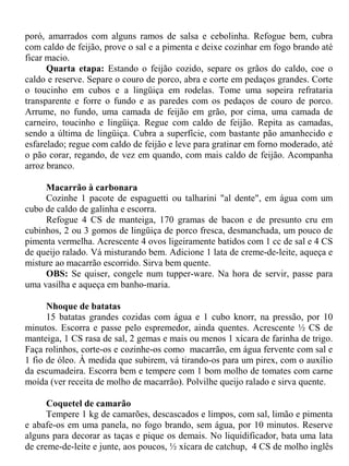 poró, amarrados com alguns ramos de salsa e cebolinha. Refogue bem, cubra
com caldo de feijão, prove o sal e a pimenta e deixe cozinhar em fogo brando até
ficar macio.
      Quarta etapa: Estando o feijão cozido, separe os grãos do caldo, coe o
caldo e reserve. Separe o couro de porco, abra e corte em pedaços grandes. Corte
o toucinho em cubos e a lingüiça em rodelas. Tome uma sopeira refrataria
transparente e forre o fundo e as paredes com os pedaços de couro de porco.
Arrume, no fundo, uma camada de feijão em grão, por cima, uma camada de
carneiro, toucinho e lingüiça. Regue com caldo de feijão. Repita as camadas,
sendo a última de lingüiça. Cubra a superfície, com bastante pão amanhecido e
esfarelado; regue com caldo de feijão e leve para gratinar em forno moderado, até
o pão corar, regando, de vez em quando, com mais caldo de feijão. Acompanha
arroz branco.

     Macarrão à carbonara
     Cozinhe 1 pacote de espaguetti ou talharini "al dente", em água com um
cubo de caldo de galinha e escorra.
     Refogue 4 CS de manteiga, 170 gramas de bacon e de presunto cru em
cubinhos, 2 ou 3 gomos de lingüiça de porco fresca, desmanchada, um pouco de
pimenta vermelha. Acrescente 4 ovos ligeiramente batidos com 1 cc de sal e 4 CS
de queijo ralado. Vá misturando bem. Adicione 1 lata de creme-de-leite, aqueça e
misture ao macarrão escorrido. Sirva bem quente.
     OBS: Se quiser, congele num tupper-ware. Na hora de servir, passe para
uma vasilha e aqueça em banho-maria.

      Nhoque de batatas
      15 batatas grandes cozidas com água e 1 cubo knorr, na pressão, por 10
minutos. Escorra e passe pelo espremedor, ainda quentes. Acrescente ½ CS de
manteiga, 1 CS rasa de sal, 2 gemas e mais ou menos 1 xícara de farinha de trigo.
Faça rolinhos, corte-os e cozinhe-os como macarrão, em água fervente com sal e
1 fio de óleo. À medida que subirem, vá tirando-os para um pirex, com o auxílio
da escumadeira. Escorra bem e tempere com 1 bom molho de tomates com carne
moída (ver receita de molho de macarrão). Polvilhe queijo ralado e sirva quente.

      Coquetel de camarão
      Tempere 1 kg de camarões, descascados e limpos, com sal, limão e pimenta
e abafe-os em uma panela, no fogo brando, sem água, por 10 minutos. Reserve
alguns para decorar as taças e pique os demais. No liquidificador, bata uma lata
de creme-de-leite e junte, aos poucos, ½ xícara de catchup, 4 CS de molho inglês
 