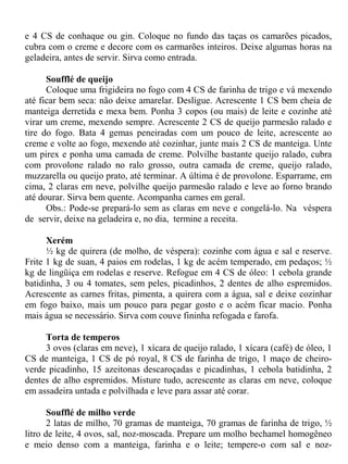 e 4 CS de conhaque ou gin. Coloque no fundo das taças os camarões picados,
cubra com o creme e decore com os carmarões inteiros. Deixe algumas horas na
geladeira, antes de servir. Sirva como entrada.

      Soufflé de queijo
      Coloque uma frigideira no fogo com 4 CS de farinha de trigo e vá mexendo
até ficar bem seca: não deixe amarelar. Desligue. Acrescente 1 CS bem cheia de
manteiga derretida e mexa bem. Ponha 3 copos (ou mais) de leite e cozinhe até
virar um creme, mexendo sempre. Acrescente 2 CS de queijo parmesão ralado e
tire do fogo. Bata 4 gemas peneiradas com um pouco de leite, acrescente ao
creme e volte ao fogo, mexendo até cozinhar, junte mais 2 CS de manteiga. Unte
um pirex e ponha uma camada de creme. Polvilhe bastante queijo ralado, cubra
com provolone ralado no ralo grosso, outra camada de creme, queijo ralado,
muzzarella ou queijo prato, até terminar. A última é de provolone. Esparrame, em
cima, 2 claras em neve, polvilhe queijo parmesão ralado e leve ao forno brando
até dourar. Sirva bem quente. Acompanha carnes em geral.
      Obs.: Pode-se prepará-lo sem as claras em neve e congelá-lo. Na véspera
de servir, deixe na geladeira e, no dia, termine a receita.

      Xerém
      ½ kg de quirera (de molho, de véspera): cozinhe com água e sal e reserve.
Frite 1 kg de suan, 4 paios em rodelas, 1 kg de acém temperado, em pedaços; ½
kg de lingüiça em rodelas e reserve. Refogue em 4 CS de óleo: 1 cebola grande
batidinha, 3 ou 4 tomates, sem peles, picadinhos, 2 dentes de alho espremidos.
Acrescente as carnes fritas, pimenta, a quirera com a água, sal e deixe cozinhar
em fogo baixo, mais um pouco para pegar gosto e o acém ficar macio. Ponha
mais água se necessário. Sirva com couve fininha refogada e farofa.

     Torta de temperos
     3 ovos (claras em neve), 1 xícara de queijo ralado, 1 xícara (café) de óleo, 1
CS de manteiga, 1 CS de pó royal, 8 CS de farinha de trigo, 1 maço de cheiro-
verde picadinho, 15 azeitonas descaroçadas e picadinhas, 1 cebola batidinha, 2
dentes de alho espremidos. Misture tudo, acrescente as claras em neve, coloque
em assadeira untada e polvilhada e leve para assar até corar.

       Soufflé de milho verde
       2 latas de milho, 70 gramas de manteiga, 70 gramas de farinha de trigo, ½
litro de leite, 4 ovos, sal, noz-moscada. Prepare um molho bechamel homogêneo
e meio denso com a manteiga, farinha e o leite; tempere-o com sal e noz-
 
