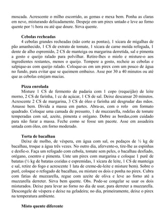 moscada. Acrescente o milho escorrido, as gemas e mexa bem. Ponha as claras
em neve, misturando delicadamente. Despeje em um pirex untado e leve ao forno
quente por ½ hora ou até que doure. Sirva quente.

      Cebolas recheadas
      4 cebolas grandes recheadas (não corte as pontas), 1 xícara de migalhas de
pão amanhecido, 1 CS de extrato de tomate, 1 xícara de carne moída refogada, 1
dente de alho espremido, 2 CS de manteiga ou margarina derretida, sal e pimenta
a gosto e queijo ralado para polvilhar. Retire-lhes o miolo e misture-o aos
ingredientes restantes, menos o queijo. Tempere a gosto, recheie as cebolas e
salpique-as com queijo ralado. Coloque-as em um pirex com um pouco de água
no fundo, para evitar que se queimem embaixo. Asse por 30 a 40 minutos ou até
que as cebolas estejam macias.

     Pizza enrolada
     Misture 1 CS de fermento de padaria com 1 copo (requeijão) de leite
morno, 2 CS de farinha, 1 cc de açúcar, 1 CS de sal. Deixe descansar 20 minutos.
Acrescente 2 CS de margarina, 3 CS de óleo e farinha até desgrudar das mãos.
Amasse bem. Divida a massa em partes. Abra-as, com o rolo em formato
quadrado. Coloque uma camada de presunto, 1 de muzzarella, rodelas de tomate
temperadas com sal, azeite, pimenta e orégano. Dobre as bordas,com cuidado
para não furar a massa. Feche como se fosse um pacote. Asse em assadeira
untada com óleo, em forno moderado.

       Torta de bacalhau
       Deixe de molho, de véspera, em água com sal, os pedaços de ½ kg de
bacalhau, troque a água três vezes. No outro dia, afervente-o, tire-lhe as espinhas
e desfie-o. Faça um refogado com cebola, tomate sem peles, o bacalhau desfiado,
orégano, coentro e pimenta. Unte um pirex com margarina e coloque 1 purê de
batatas (½ kg de batatas cozidas e espremidas, 1 xícara de leite, 1 CS de manteiga
e sal, retire do fogo e acrescente 1 lata de creme-de-leite e misture bem). Sobre o
purê, coloque o refogado de bacalhau, ou misture os dois e ponha no pirex. Cubra
com fatias de muzzarella, regue com azeite de oliva e leve ao forno até a
muzzarella derreter. Sirva bem quente. Obs. Pode-se congelar se usar os dois
misturados. Deixe para levar ao forno no dia de usar, para derreter a muzzarella.
Descongele de véspera e deixe na geladeira; no dia, primeiramente, deixe o pirex
na temperatura ambiente.

     Misto quente diferente
 