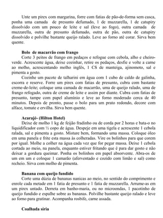Unte um pirex com margarina, forre com fatias de pão-de-forma sem casca,
ponha uma camada de presunto defumado, 1 de muzzarella, 1 de catupiry
dissolvido com um pouco de leite e sal (leve ao fogo), outra camada de
muzzarella, outra de presunto defumado, outra de pão, outra de catupiry
dissolvido e polvilhe bastante queijo ralado. Leve ao forno até corar. Sirva bem
quente.

      Bolo de macarrão com frango
      Corte 3 peitos de frango em pedaços e refogue com cebola, alho e cheiro-
verde. Acrescente água, deixe cozinhar, retire os pedaços, desfie e volte a carne
ao molho, acrescentando molho inglês, 1 CS de manteiga, ajinomoto, sal e
pimenta a gosto.
      Cozinhe um pacote de talharini em água com 1 cubo de caldo de galinha,
escorra e reserve. Forre um pirex com fatias de presunto, cubra com bastante
creme-de-leite; coloque uma camada de macarrão, uma de queijo ralado, uma de
frango refogado, outra de creme de leite e assim por diante. Cubra com fatias de
presunto, tampe com papel alumínio e leve ao forno moderado cerca de 40
minutos. Depois de pronto, passe o bolo para um prato redondo, decore com
alface, tomate e ervilha. Sirva bem quente.

      Acarajé- (Hilton Hotel)
      Deixe de molho 1 kg de feijão fradinho ou de corda por 2 horas e bata-o no
liquidificador com ½ copo de água. Despeje em uma tigela e acrescente 1 cebola
ralada, sal e pimenta a gosto. Misture bem, formando uma massa. Coloque óleo
em uma panela e frite esta massa às colheradas. Vire os bolinhos para que corem
por igual. Molhe a colher na água cada vez que for pegar massa. Deixe 1 cebola
cortada ao meio, na panela, enquanto estiver fritando que é para dar gosto e não
deixar a gordura queimar. Ponha os bolinhos em papel absorvente. Abra-os de
um em um e coloque 1 camarão (aferventado e cozido com limão e sal) como
recheio. Sirva com molho de pimenta.

      Banana com queijo fundido
      Corte uma dúzia de bananas nanicas ao meio, no sentido do comprimento e
enrole cada metade em 1 fatia de presunto e 1 fatia de muzzarella. Arrume-as em
um pirex untado. Derreta em banho-maria, ou no microondas, 1 pacotinho de
queijo fundido e espalhe sobre as bananas. Polvilhe bastante queijo ralado e leve
ao forno para gratinar. Acompanha rosbife, carne assada.

     Coalhada síria
 