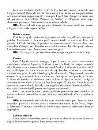 Faça uma coalhada simples: 1 litro de leite fervido e morno, misturado com
1 iogurte natural. Deixe de um dia para o outro. Coe, então, em um pano ralado,
deixando escorrer completamente o soro por 1 ou 2 dias. Tempere a massa com
sal, pimenta e faça bolotas. Passe-as no "zathar" e coloque-as sobre papel
absorvente para secar. Sirva com azeite de oliva e cebola.
      OBS: Esta coalhada serve para ser utilizada com carne moída ou escarola
refogada, como recheio para esfihas.

      Batata duquesa
      Cozinhe ½ kg de batatas em água com um cubo de caldo de carne ou de
galinha. Esprema-as e faça um purê, acrescentando ½ xícara de leite, sal,
pimenta, 1 CS de manteiga, 4 gemas e noz-moscada em pó. Bata até ficar uma
massa lisa. Coloque, às colheradas, em assadeira untada. Polvilhe queijo ralado e
leve ao forno para corar. Acompanha carnes em geral.
      OBS: Use a água em que cozinhou as batatas para legumes, arroz ou soja.

      Caruru
      Lave 2 kg de quiabos, enxugue 1 por 1, corte as pontas, corte-os em
rodelinhas e deixe no fogo com ½ xícara de suco de limão ou vinagre, mexendo
até o líquido secar e reserve. Bata no liquidificador: 1 vidro de leite de coco, 2
xícaras de água, ½ xícara de castanhas de caju lavadas, ½ xícara de amendoim
torrado e sem peles, 1 pedacinho de gengibre descascado, 200 gramas de camarão
seco ou ½ kg de camarão fresco e 4 tomates. Despeje em uma panela, acrescente
1 xícara de farinha de mandioca, mais ½ litro de água, o quiabo,. ½ kg de
camarões inteiros e deixe ferver em fogo brando por 20 minutos. Antes de servir,
acrescente outro vidro de leite de coco, 6 galhos de coentro fresco picadinho, ½
xícara de azeite-de-dendê, pimenta malagueta e prove o sal.
      Sirva com arroz branco e peixe grelhado guarnecido com cestinhas de
tomate recheadas com molho tártaro, decoradas com folhas de alface e rodelas de
limão.
      OBS: Se o camarão utilizado for seco, deixe de molho por 1 hora em água,
trocando-a para sair o excesso de sal e amolecer um pouco. Se for fresco, limpe-
o, deixe uns 10 minutos de molho no limão e água, escorra e afervente-o antes de
empregá-lo.

      Cebolas chinesas
      Corte cebolas em rodelas grossas, passe-as na clara em neve, na farinha de
trigo e frite-as em óleo quente. Sirva com carne assada.
 