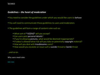 Guidelines – the heart of moderation You need to consider the guidelines under which you would like users to  behave You will need to communicate those guidelines to users and moderators The guidelines will form a range of content rules such as: What sort of  *!£$$%$*  will you accept? Can users post  personal   details ? If you’re allowing  pictures , what would be deemed inappropriate? If video is allowed what risk will you take on potentially  copyright  material? How will you deal with  troublesome  users? How would you escalate an issue such a  suicide  thread or  bomb  threat … and so on. Why users need rules: BBC 606 
