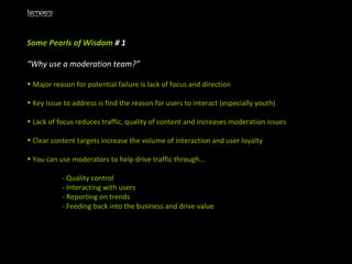 Some Pearls of Wisdom  # 1  “ Why use a moderation team?” Major reason for potential failure is lack of focus and direction Key issue to address is find the reason for users to interact (especially youth)  Lack of focus reduces traffic, quality of content and increases moderation issues Clear content targets increase the volume of interaction and user loyalty  You can use moderators to help drive traffic through…  - Quality control - Interacting with users - Reporting on trends - Feeding back into the business and drive value 