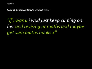 Some of the reasons for why we moderate… "if i was u  i wud just keep cuming on her  and revising ur maths and maybe get sum maths books x"  