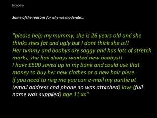 Some of the reasons for why we moderate… "please help my mummy, she is 26 years old and she thinks shes fat and ugly but I dont think she is!!  Her tummy and boobys are saggy and has lots of stretch marks, she has always wanted new boobys!!  I have £500 saved up in my bank and could use that money to buy her new clothes or a new hair piece.  if you need to ring me you can e-mail my auntie at ( email address and phone no was attached ) love ( full name was supplied ) age 11 xx“ 