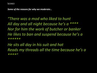 Some of the reasons for why we moderate… “ There was a mod who liked to hunt  All day and all night because he’s a ****  Nor for him the work of butcher or banker  He likes to ban and suspend because he’s a ******  He sits all day in his suit and hat  Reads my threads all the time because he’s a ****” 