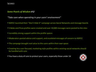 Some Pearls of Wisdom  # 2 “ Take care when operating in your users’ environment” NSPCC launched their “Don’t Hide It” campaign across Social Networks and message boards 5 Bebo and Piczo profiles were created and over 10,000 messages were posted to the sites Incredibly strong support within the profile spaces Moderators posted advice and support, and escalated messages of concern to NSPCC The campaign brought real value to the users within their own space  Creating less user-focused, marketing style profiles within existing social networks should  be handled with care You have a duty of care to protect your users, especially those under 16 