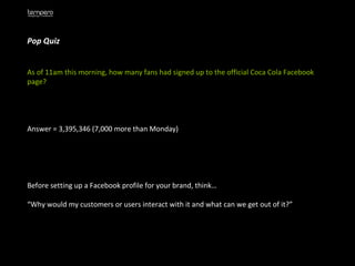Pop Quiz As of 11am this morning, how many fans had signed up to the official Coca Cola Facebook page? Answer = 3,395,346 (7,000 more than Monday) Before setting up a Facebook profile for your brand, think… “ Why would my customers or users interact with it and what can we get out of it?” 