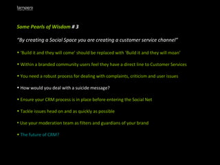 Some Pearls of Wisdom  # 3 “ By creating a Social Space you are creating a customer service channel” ‘ Build it and they will come’ should be replaced with ‘Build it and they will moan’ Within a branded community users feel they have a direct line to Customer Services You need a robust process for dealing with complaints, criticism and user issues How would you deal with a suicide message? Ensure your CRM process is in place before entering the Social Net Tackle issues head on and as quickly as possible Use your moderation team as filters and guardians of your brand The future of CRM?   