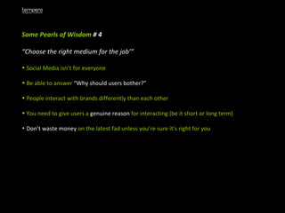 Some Pearls of Wisdom  # 4 “ Choose the right medium for the job’” Social Media isn’t for everyone Be able to answer  “Why should users bother?” People interact with brands differently than each other You need to give users a  genuine reason  for interacting (be it short or long term) Don’t waste money  on the latest fad unless you’re sure it’s right for you 