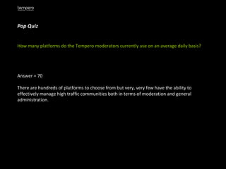 Pop Quiz How many platforms do the Tempero moderators currently use on an average daily basis? Answer = 70 There are hundreds of platforms to choose from but very, very few have the ability to effectively manage high traffic communities both in terms of moderation and general administration. 