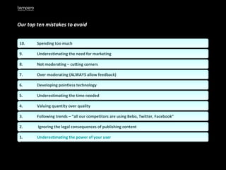 Our top ten mistakes to avoid   10.  Spending too much 9.  Underestimating the need for marketing 8.  Not moderating – cutting corners 7.  Over moderating (ALWAYS allow feedback) 6.  Developing pointless technology 5.  Underestimating the time needed 4.  Valuing quantity over quality 3.  Following trends – “all our competitors are using Bebo, Twitter, Facebook” 2.  Ignoring the legal consequences of publishing content 1.  Underestimating the power of your user  