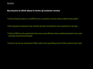 Key lessons to think about in terms of customer service A forum/social space is no different to a customer service centre albeit more public One question answered may actually answer hundreds of user questions in one go Online CRM has the potential to be more cost effective than traditional phone lines and  actually create brand loyalty Forums can act as interactive FAQ’s with users providing much of the content over time 