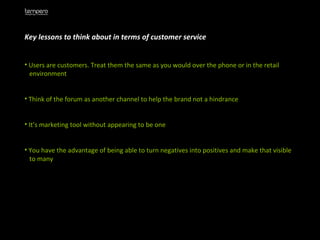 Key lessons to think about in terms of customer service Users are customers. Treat them the same as you would over the phone or in the retail  environment  Think of the forum as another channel to help the brand not a hindrance It’s marketing tool without appearing to be one You have the advantage of being able to turn negatives into positives and make that visible  to many 