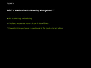 What is moderation & community management? Not just editing and deleting It’s about protecting users – in particular children It’s protecting your brand reputation and the hidden conversation 
